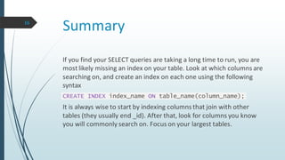Summary16
If you find your SELECT queries are taking a long time to run, you are
most likely missing an index on your table. Look at which columns are
searching on, and create an index on each one using the following
syntax
CREATE INDEX index_name ON table_name(column_name);
It is always wise to start by indexing columns that join with other
tables (they usually end _id). After that, look for columns you know
you will commonly search on. Focus on your largest tables.
 