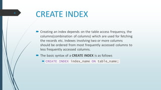 CREATE INDEX
 Creating an index depends on the table access frequency, the
columns(combination of columns) which are used for fetching
the records etc. Indexes involving two or more columns
should be ordered from most frequently accessed columns to
less frequently accessed columns.
 The basic syntax of a CREATE INDEX is as follows
 CREATE INDEX index_name ON table_name;
4
 
