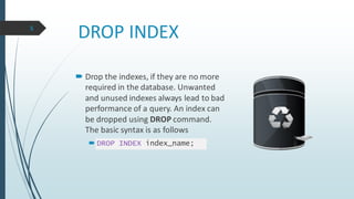 DROP INDEX
 Drop the indexes, if they are no more
required in the database. Unwanted
and unused indexes always lead to bad
performance of a query. An index can
be dropped using DROP command.
The basic syntax is as follows
 DROP INDEX index_name;
5
 