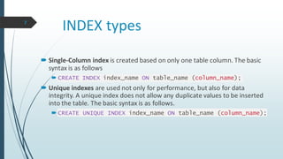 INDEX types
 Single-Column index is created based on only one table column. The basic
syntax is as follows
 CREATE INDEX index_name ON table_name (column_name);
 Unique indexes are used not only for performance, but also for data
integrity. A unique index does not allow any duplicate values to be inserted
into the table. The basic syntax is as follows.
 CREATE UNIQUE INDEX index_name ON table_name (column_name);
7
 