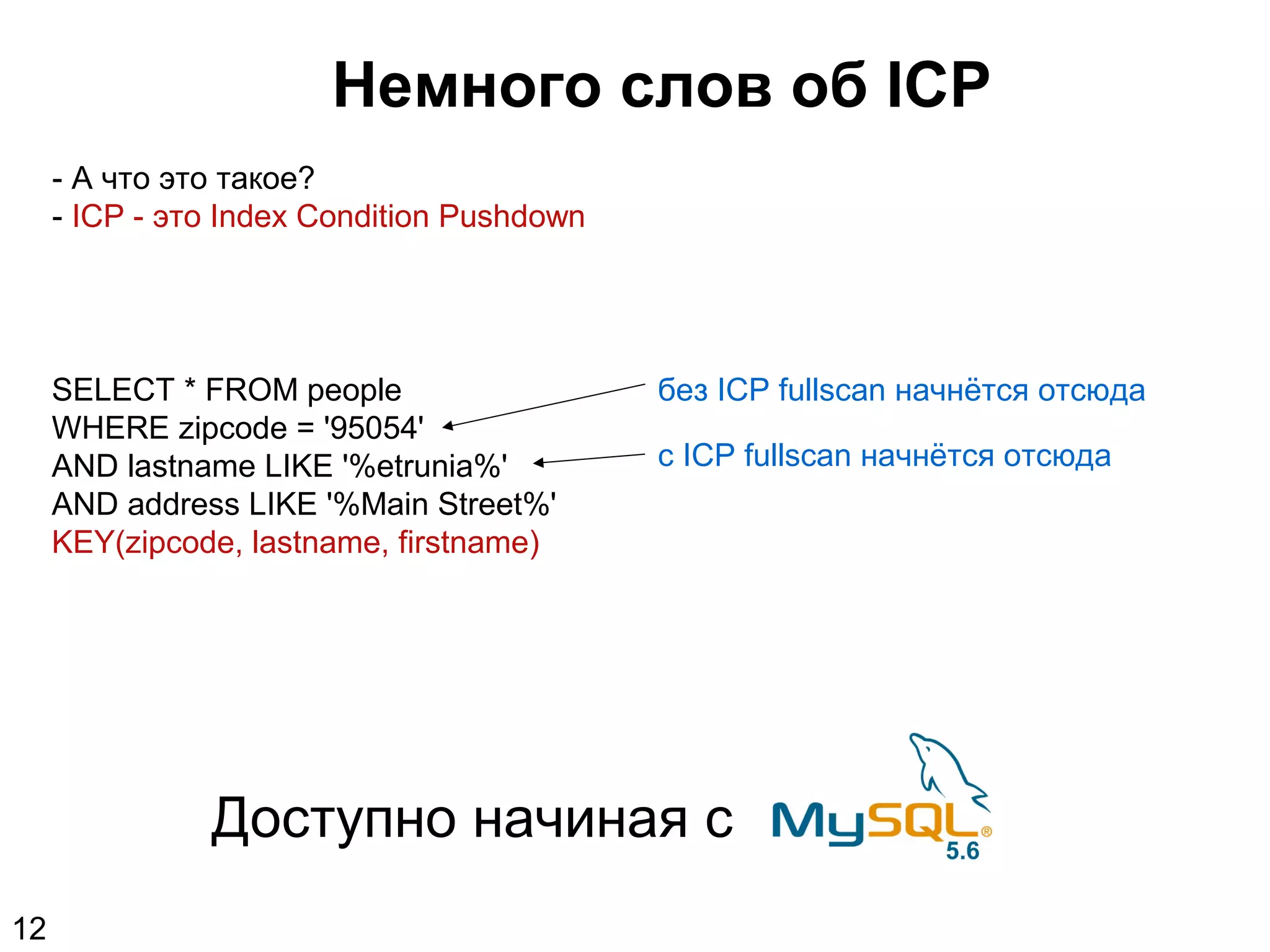 Немного слов об ICP
- А что это такое?
- ICP - это Index Condition Pushdown
SELECT * FROM people
WHERE zipcode = '95054'
AND lastname LIKE '%etrunia%'
AND address LIKE '%Main Street%'
KEY(zipcode, lastname, firstname)
без ICP fullscan начнётся отсюда
с ICP fullscan начнётся отсюда
Доступно начиная с
12
 