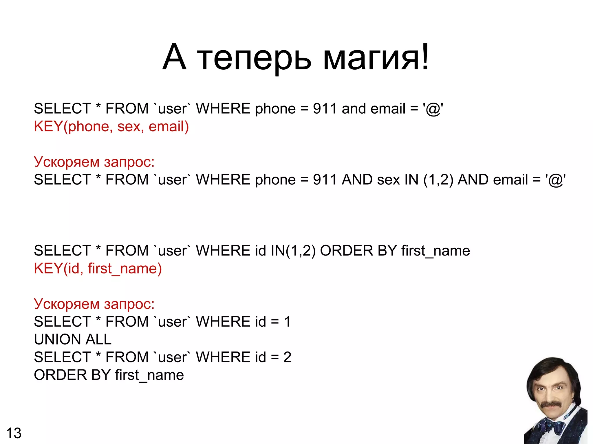 А теперь магия!
SELECT * FROM `user` WHERE phone = 911 and email = '@'
KEY(phone, sex, email)
Ускоряем запрос:
SELECT * FROM `user` WHERE phone = 911 AND sex IN (1,2) AND email = '@'
SELECT * FROM `user` WHERE id IN(1,2) ORDER BY first_name
KEY(id, first_name)
Ускоряем запрос:
SELECT * FROM `user` WHERE id = 1
UNION ALL
SELECT * FROM `user` WHERE id = 2
ORDER BY first_name
13
 