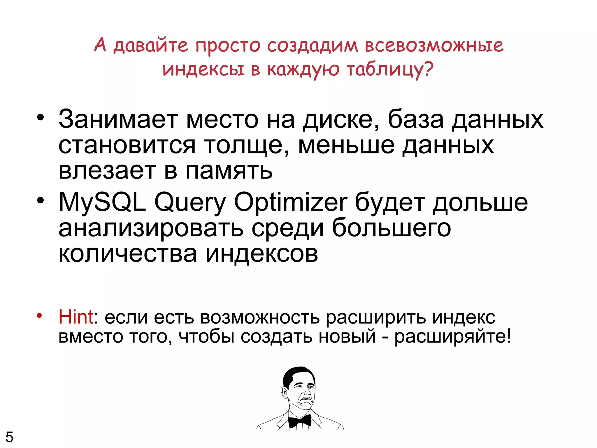А давайте просто создадим всевозможные
индексы в каждую таблицу?
• Занимает место на диске, база данных
становится толще, меньше данных
влезает в память
• MySQL Query Optimizer будет дольше
анализировать среди большего
количества индексов
• Hint: если есть возможность расширить индекс
вместо того, чтобы создать новый - расширяйте!
5
 