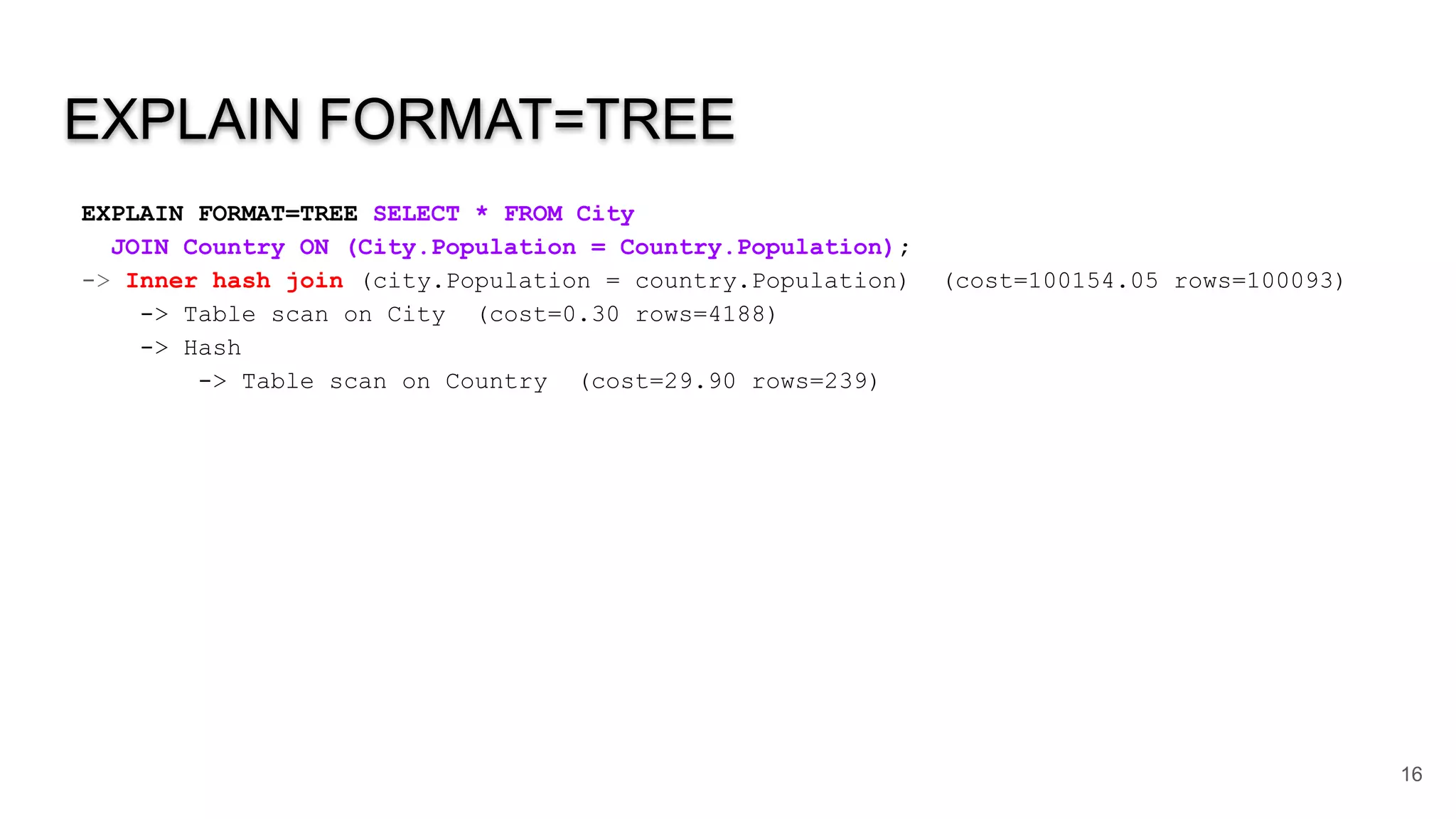 EXPLAIN FORMAT=TREE
EXPLAIN FORMAT=TREE SELECT * FROM City
JOIN Country ON (City.Population = Country.Population);
-> Inner hash join (city.Population = country.Population) (cost=100154.05 rows=100093)
-> Table scan on City (cost=0.30 rows=4188)
-> Hash
-> Table scan on Country (cost=29.90 rows=239)
16
 
