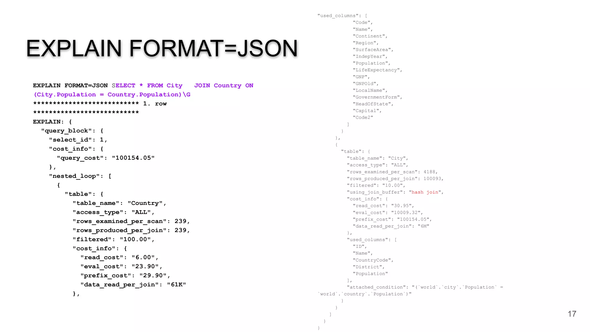 EXPLAIN FORMAT=JSON
EXPLAIN FORMAT=JSON SELECT * FROM City JOIN Country ON
(City.Population = Country.Population)G
*************************** 1. row
***************************
EXPLAIN: {
"query_block": {
"select_id": 1,
"cost_info": {
"query_cost": "100154.05"
},
"nested_loop": [
{
"table": {
"table_name": "Country",
"access_type": "ALL",
"rows_examined_per_scan": 239,
"rows_produced_per_join": 239,
"filtered": "100.00",
"cost_info": {
"read_cost": "6.00",
"eval_cost": "23.90",
"prefix_cost": "29.90",
"data_read_per_join": "61K"
},
17
"used_columns": [
"Code",
"Name",
"Continent",
"Region",
"SurfaceArea",
"IndepYear",
"Population",
"LifeExpectancy",
"GNP",
"GNPOld",
"LocalName",
"GovernmentForm",
"HeadOfState",
"Capital",
"Code2"
]
}
},
{
"table": {
"table_name": "City",
"access_type": "ALL",
"rows_examined_per_scan": 4188,
"rows_produced_per_join": 100093,
"filtered": "10.00",
"using_join_buffer": "hash join",
"cost_info": {
"read_cost": "30.95",
"eval_cost": "10009.32",
"prefix_cost": "100154.05",
"data_read_per_join": "6M"
},
"used_columns": [
"ID",
"Name",
"CountryCode",
"District",
"Population"
],
"attached_condition": "(`world`.`city`.`Population` =
`world`.`country`.`Population`)"
}
}
]
}
}
 