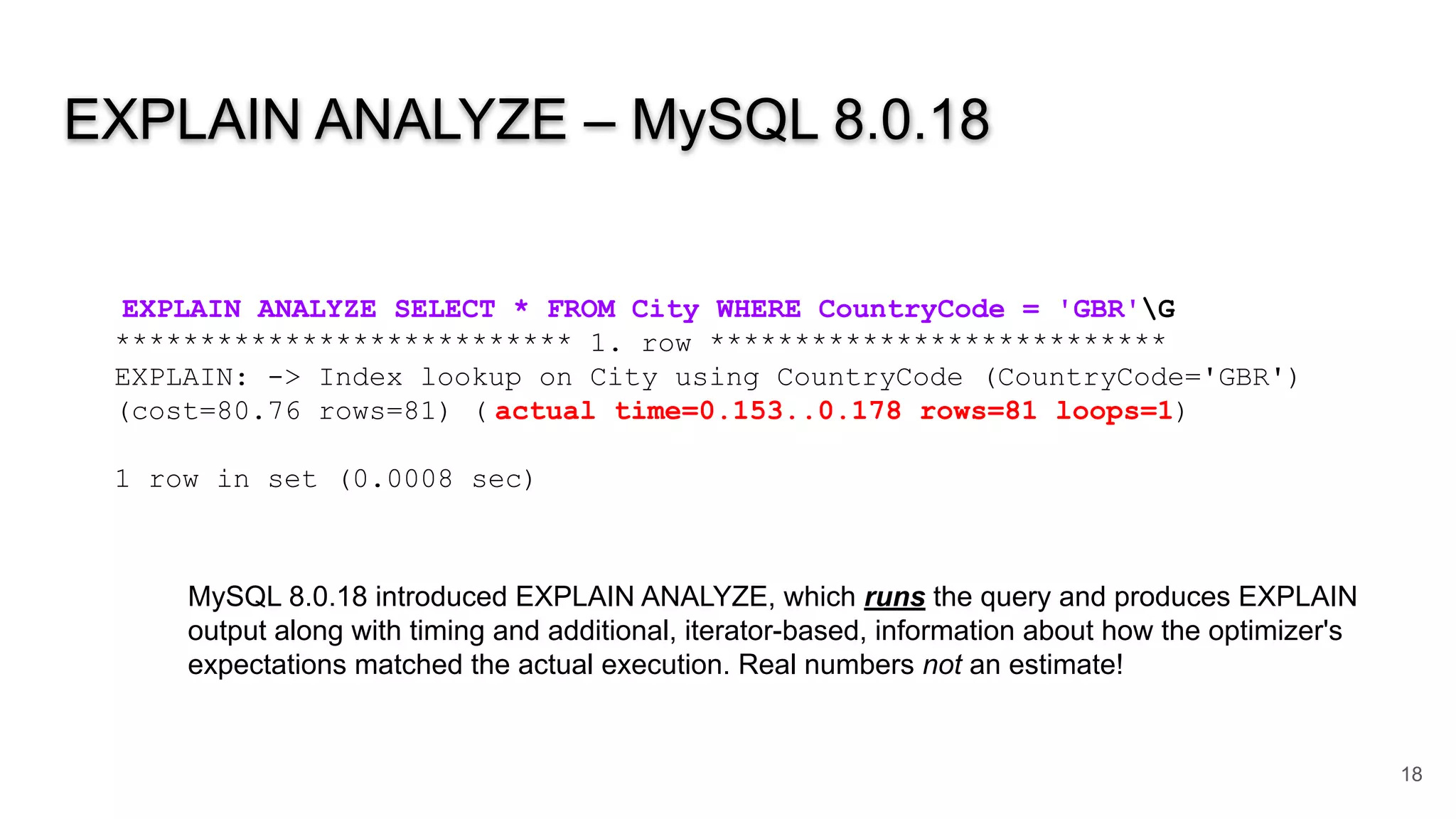 EXPLAIN ANALYZE – MySQL 8.0.18
18
EXPLAIN ANALYZE SELECT * FROM City WHERE CountryCode = 'GBR'G
*************************** 1. row ***************************
EXPLAIN: -> Index lookup on City using CountryCode (CountryCode='GBR')
(cost=80.76 rows=81) ( actual time=0.153..0.178 rows=81 loops=1)
1 row in set (0.0008 sec)
MySQL 8.0.18 introduced EXPLAIN ANALYZE, which runs the query and produces EXPLAIN
output along with timing and additional, iterator-based, information about how the optimizer's
expectations matched the actual execution. Real numbers not an estimate!
 