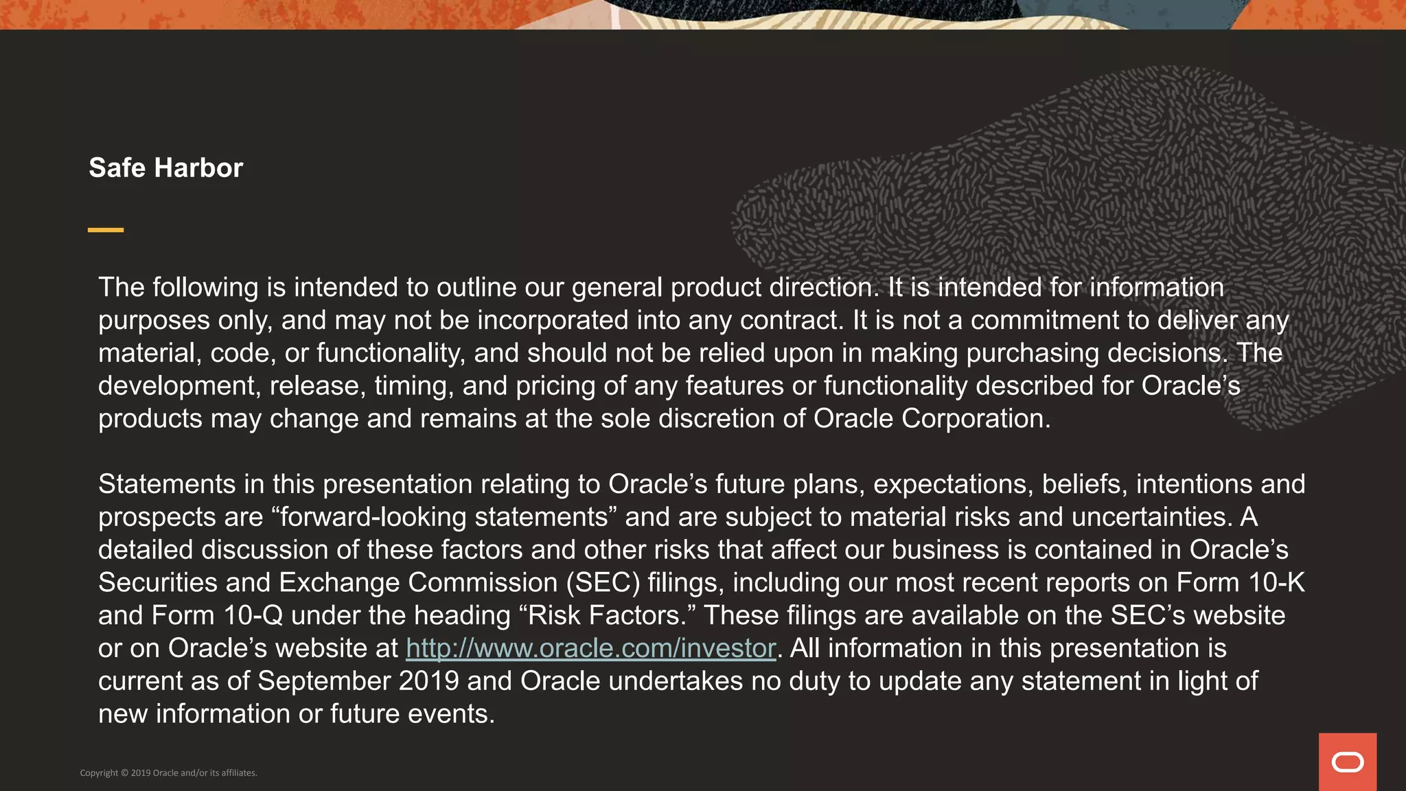 The following is intended to outline our general product direction. It is intended for information
purposes only, and may not be incorporated into any contract. It is not a commitment to deliver any
material, code, or functionality, and should not be relied upon in making purchasing decisions. The
development, release, timing, and pricing of any features or functionality described for Oracle’s
products may change and remains at the sole discretion of Oracle Corporation.
Statements in this presentation relating to Oracle’s future plans, expectations, beliefs, intentions and
prospects are “forward-looking statements” and are subject to material risks and uncertainties. A
detailed discussion of these factors and other risks that affect our business is contained in Oracle’s
Securities and Exchange Commission (SEC) filings, including our most recent reports on Form 10-K
and Form 10-Q under the heading “Risk Factors.” These filings are available on the SEC’s website
or on Oracle’s website at http://www.oracle.com/investor. All information in this presentation is
current as of September 2019 and Oracle undertakes no duty to update any statement in light of
new information or future events.
Safe Harbor
Copyright © 2019 Oracle and/or its affiliates.
 