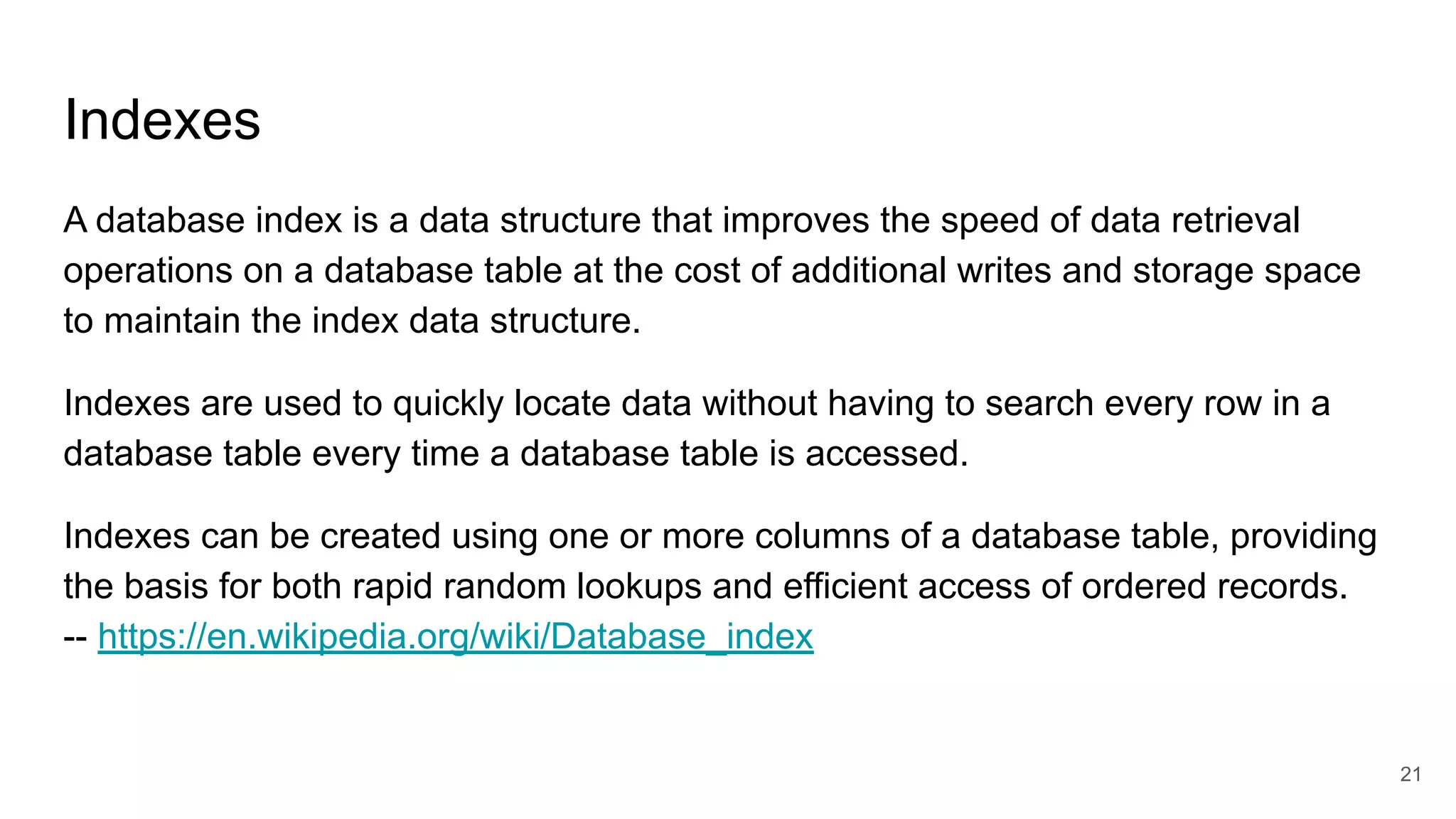 Indexes
A database index is a data structure that improves the speed of data retrieval
operations on a database table at the cost of additional writes and storage space
to maintain the index data structure.
Indexes are used to quickly locate data without having to search every row in a
database table every time a database table is accessed.
Indexes can be created using one or more columns of a database table, providing
the basis for both rapid random lookups and efficient access of ordered records.
-- https://en.wikipedia.org/wiki/Database_index
21
 