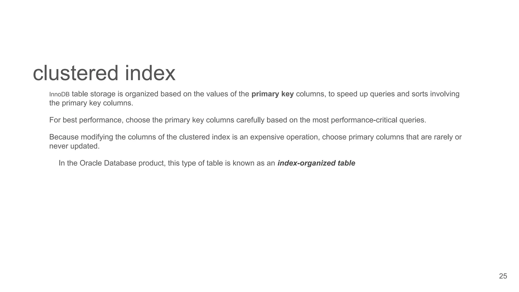 25
clustered index
InnoDB table storage is organized based on the values of the primary key columns, to speed up queries and sorts involving
the primary key columns.
For best performance, choose the primary key columns carefully based on the most performance-critical queries.
Because modifying the columns of the clustered index is an expensive operation, choose primary columns that are rarely or
never updated.
In the Oracle Database product, this type of table is known as an index-organized table
 