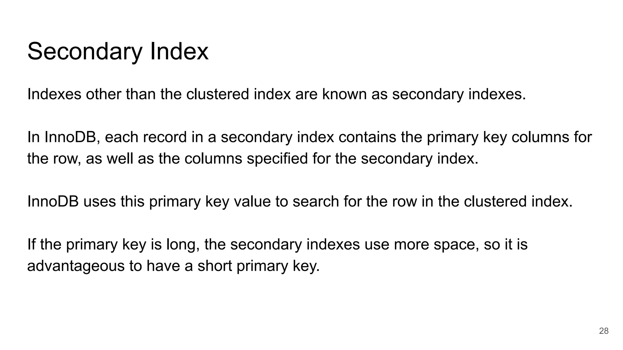 Secondary Index
Indexes other than the clustered index are known as secondary indexes.
In InnoDB, each record in a secondary index contains the primary key columns for
the row, as well as the columns specified for the secondary index.
InnoDB uses this primary key value to search for the row in the clustered index.
If the primary key is long, the secondary indexes use more space, so it is
advantageous to have a short primary key.
28
 