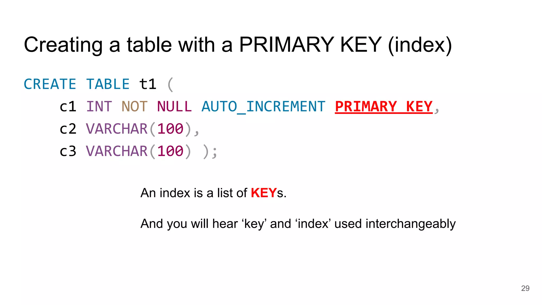 29
Creating a table with a PRIMARY KEY (index)
CREATE TABLE t1 (
c1 INT NOT NULL AUTO_INCREMENT PRIMARY KEY,
c2 VARCHAR(100),
c3 VARCHAR(100) );
An index is a list of KEYs.
And you will hear ‘key’ and ‘index’ used interchangeably
 
