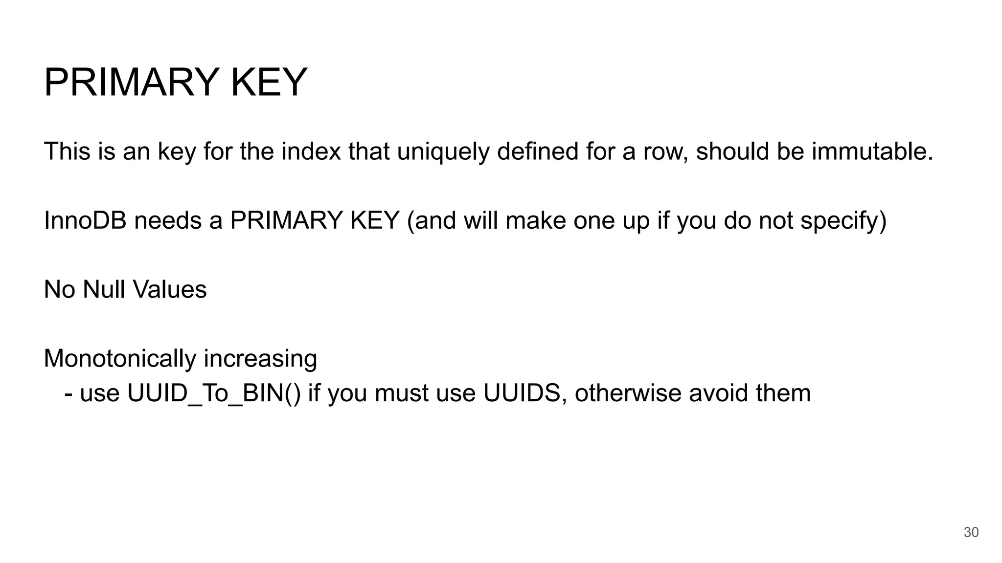 PRIMARY KEY
This is an key for the index that uniquely defined for a row, should be immutable.
InnoDB needs a PRIMARY KEY (and will make one up if you do not specify)
No Null Values
Monotonically increasing
- use UUID_To_BIN() if you must use UUIDS, otherwise avoid them
30
 