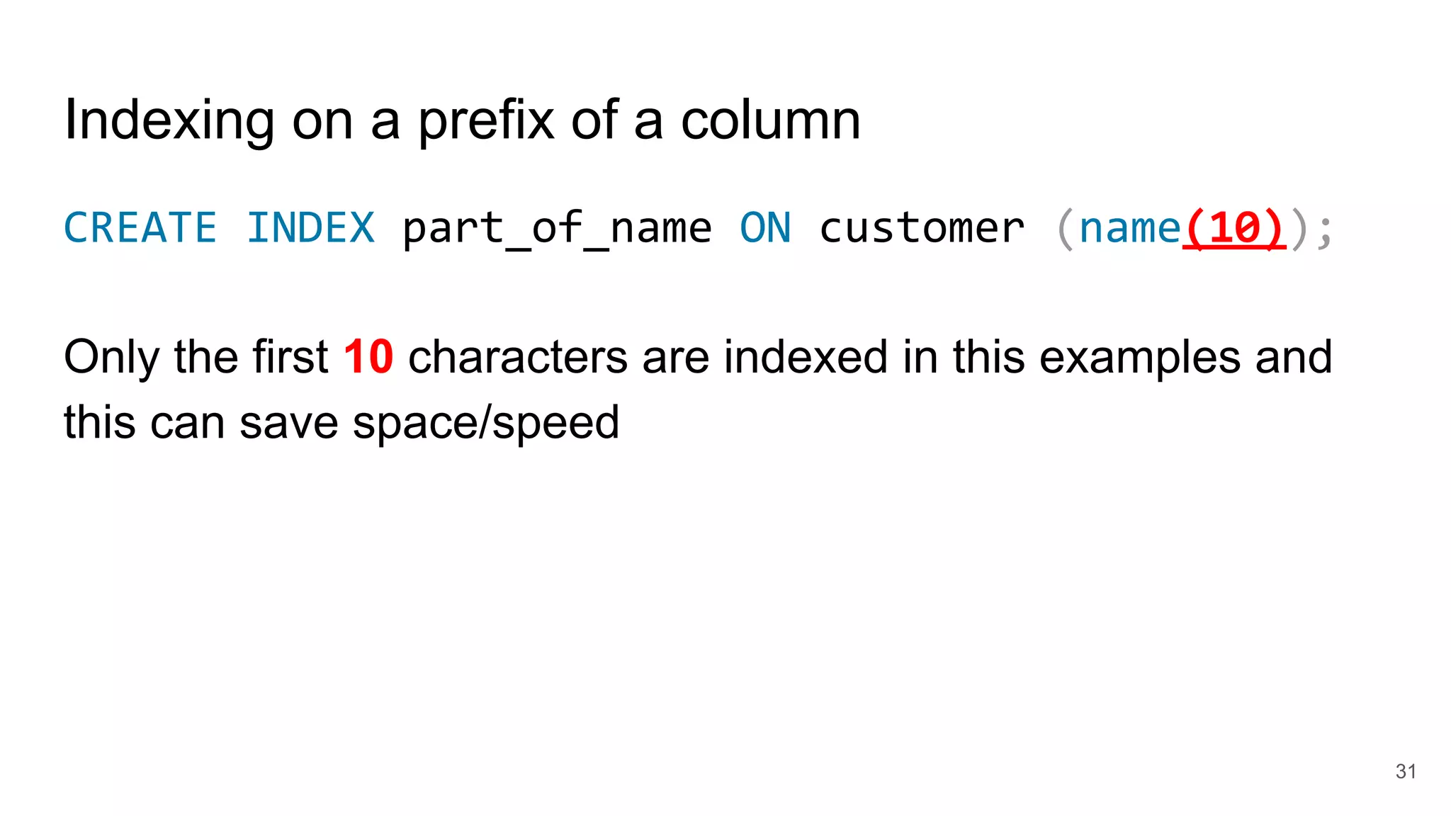 Indexing on a prefix of a column
CREATE INDEX part_of_name ON customer (name(10));
Only the first 10 characters are indexed in this examples and
this can save space/speed
31
 