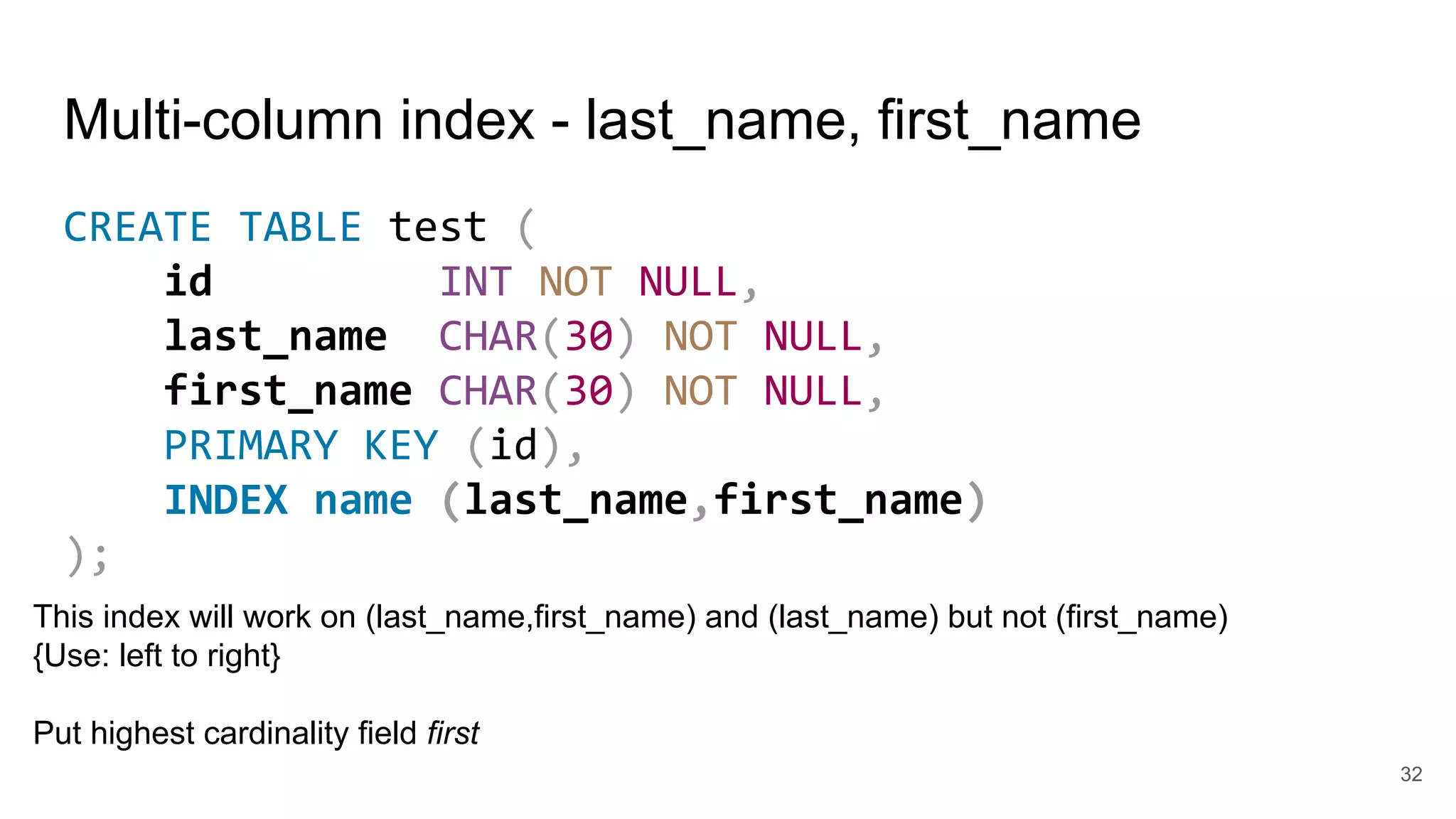 Multi-column index - last_name, first_name
CREATE TABLE test (
id INT NOT NULL,
last_name CHAR(30) NOT NULL,
first_name CHAR(30) NOT NULL,
PRIMARY KEY (id),
INDEX name (last_name,first_name)
);
32
This index will work on (last_name,first_name) and (last_name) but not (first_name)
{Use: left to right}
Put highest cardinality field first
 