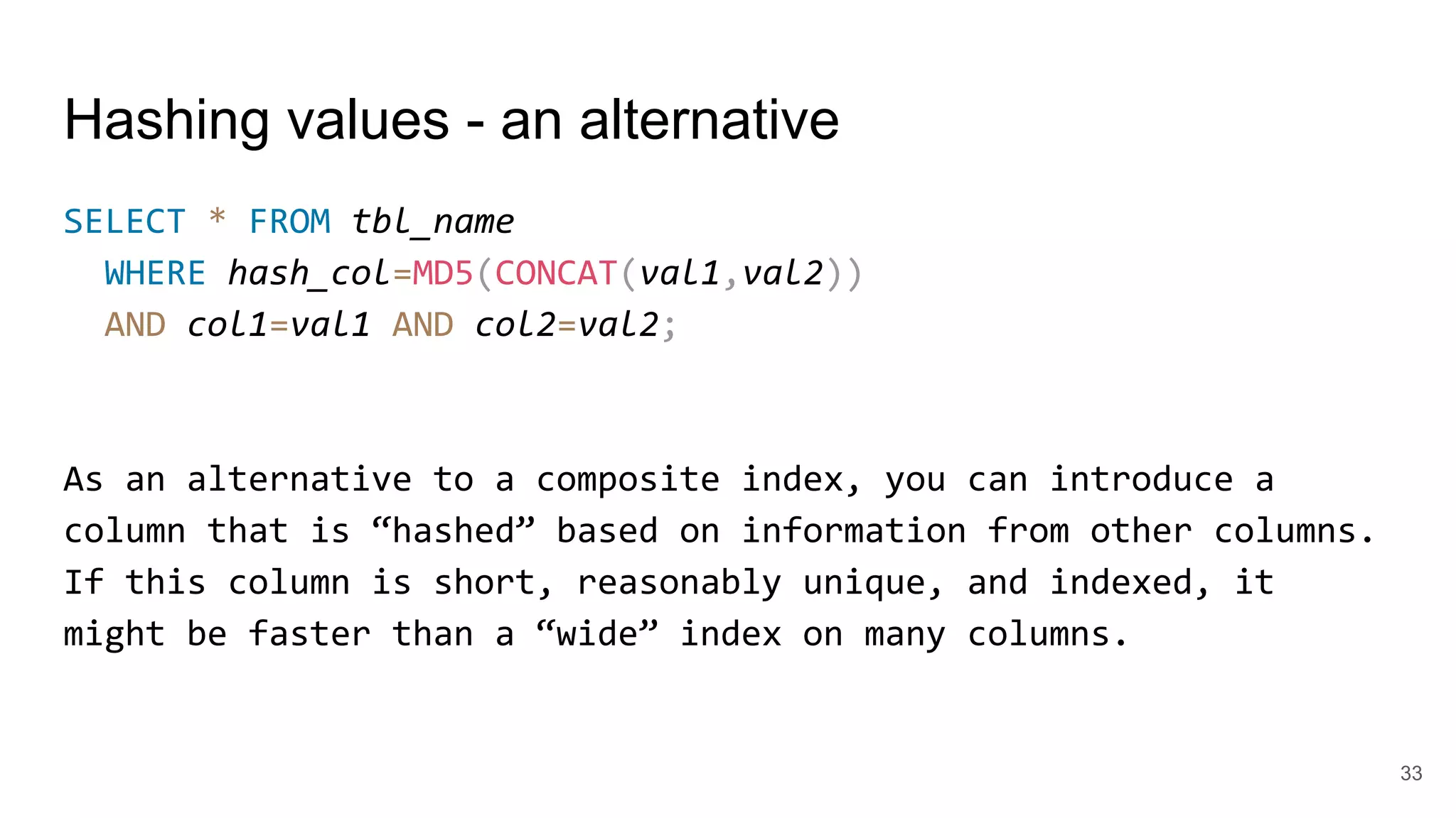 Hashing values - an alternative
SELECT * FROM tbl_name
WHERE hash_col=MD5(CONCAT(val1,val2))
AND col1=val1 AND col2=val2;
As an alternative to a composite index, you can introduce a
column that is “hashed” based on information from other columns.
If this column is short, reasonably unique, and indexed, it
might be faster than a “wide” index on many columns.
33
 