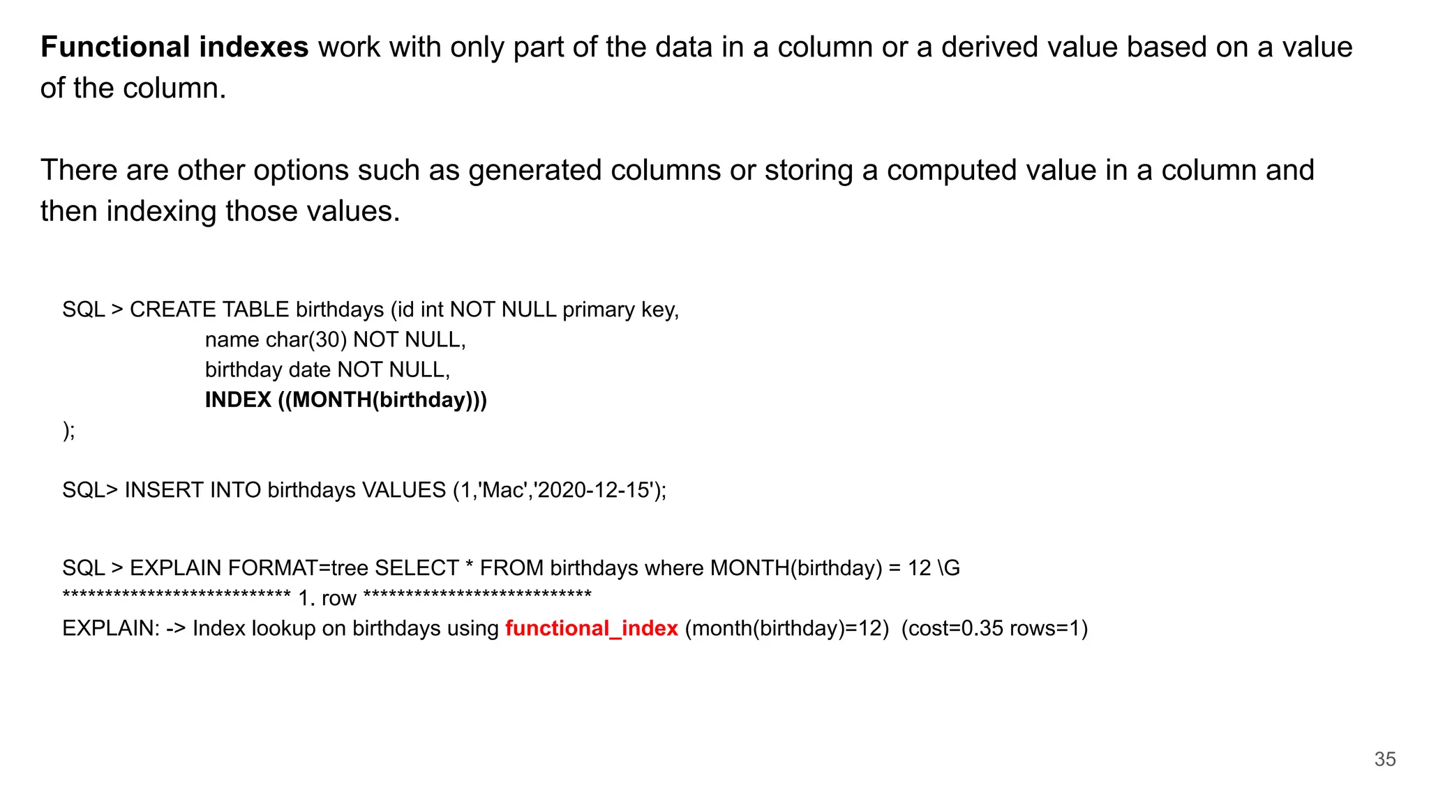 Functional indexes work with only part of the data in a column or a derived value based on a value
of the column.
There are other options such as generated columns or storing a computed value in a column and
then indexing those values.
SQL > CREATE TABLE birthdays (id int NOT NULL primary key,
name char(30) NOT NULL,
birthday date NOT NULL,
INDEX ((MONTH(birthday)))
);
SQL> INSERT INTO birthdays VALUES (1,'Mac','2020-12-15');
SQL > EXPLAIN FORMAT=tree SELECT * FROM birthdays where MONTH(birthday) = 12 G
*************************** 1. row ***************************
EXPLAIN: -> Index lookup on birthdays using functional_index (month(birthday)=12) (cost=0.35 rows=1)
35
 