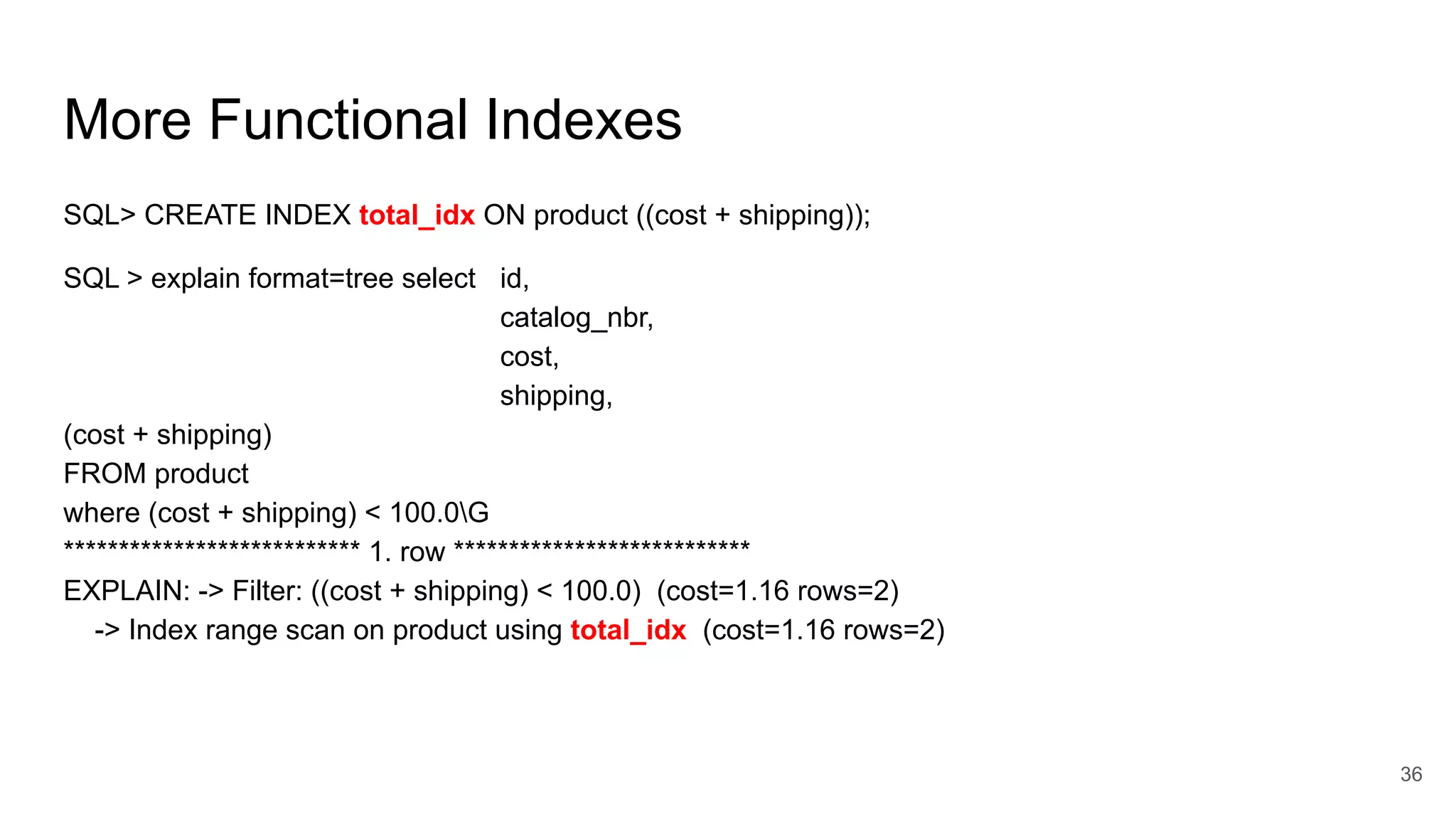 More Functional Indexes
SQL> CREATE INDEX total_idx ON product ((cost + shipping));
SQL > explain format=tree select id,
catalog_nbr,
cost,
shipping,
(cost + shipping)
FROM product
where (cost + shipping) < 100.0G
*************************** 1. row ***************************
EXPLAIN: -> Filter: ((cost + shipping) < 100.0) (cost=1.16 rows=2)
-> Index range scan on product using total_idx (cost=1.16 rows=2)
36
 