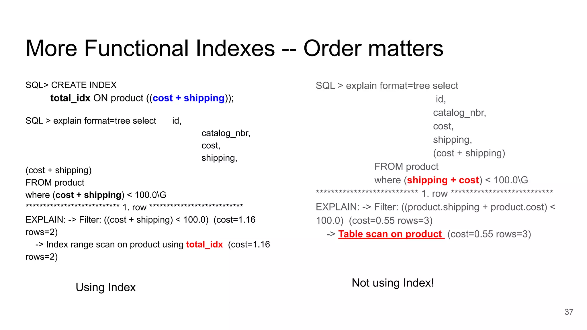 More Functional Indexes -- Order matters
SQL> CREATE INDEX
total_idx ON product ((cost + shipping));
SQL > explain format=tree select id,
catalog_nbr,
cost,
shipping,
(cost + shipping)
FROM product
where (cost + shipping) < 100.0G
*************************** 1. row ***************************
EXPLAIN: -> Filter: ((cost + shipping) < 100.0) (cost=1.16
rows=2)
-> Index range scan on product using total_idx (cost=1.16
rows=2)
37
SQL > explain format=tree select
id,
catalog_nbr,
cost,
shipping,
(cost + shipping)
FROM product
where (shipping + cost) < 100.0G
*************************** 1. row ***************************
EXPLAIN: -> Filter: ((product.shipping + product.cost) <
100.0) (cost=0.55 rows=3)
-> Table scan on product (cost=0.55 rows=3)
Using Index Not using Index!
 