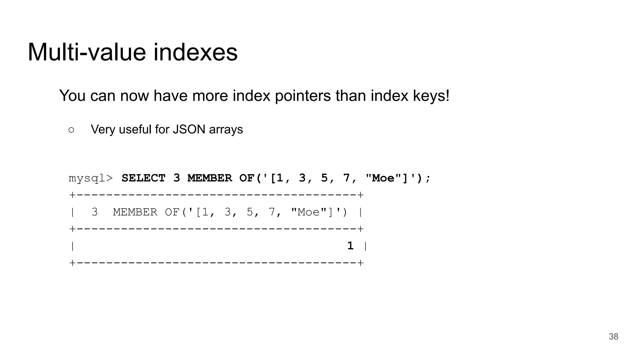 Multi-value indexes
You can now have more index pointers than index keys!
○ Very useful for JSON arrays
mysql> SELECT 3 MEMBER OF('[1, 3, 5, 7, "Moe"]');
+--------------------------------------+
| 3 MEMBER OF('[1, 3, 5, 7, "Moe"]') |
+--------------------------------------+
| 1 |
+--------------------------------------+
38
 