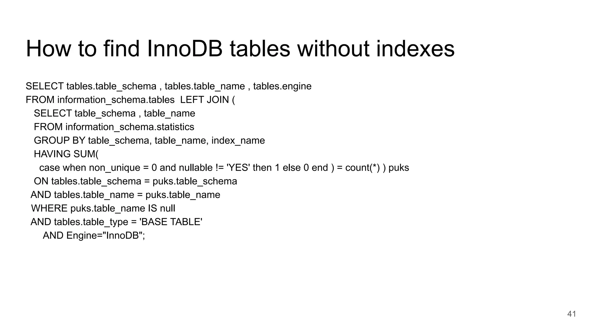 How to find InnoDB tables without indexes
SELECT tables.table_schema , tables.table_name , tables.engine
FROM information_schema.tables LEFT JOIN (
SELECT table_schema , table_name
FROM information_schema.statistics
GROUP BY table_schema, table_name, index_name
HAVING SUM(
case when non_unique = 0 and nullable != 'YES' then 1 else 0 end ) = count(*) ) puks
ON tables.table_schema = puks.table_schema
AND tables.table_name = puks.table_name
WHERE puks.table_name IS null
AND tables.table_type = 'BASE TABLE'
AND Engine="InnoDB";
41
 