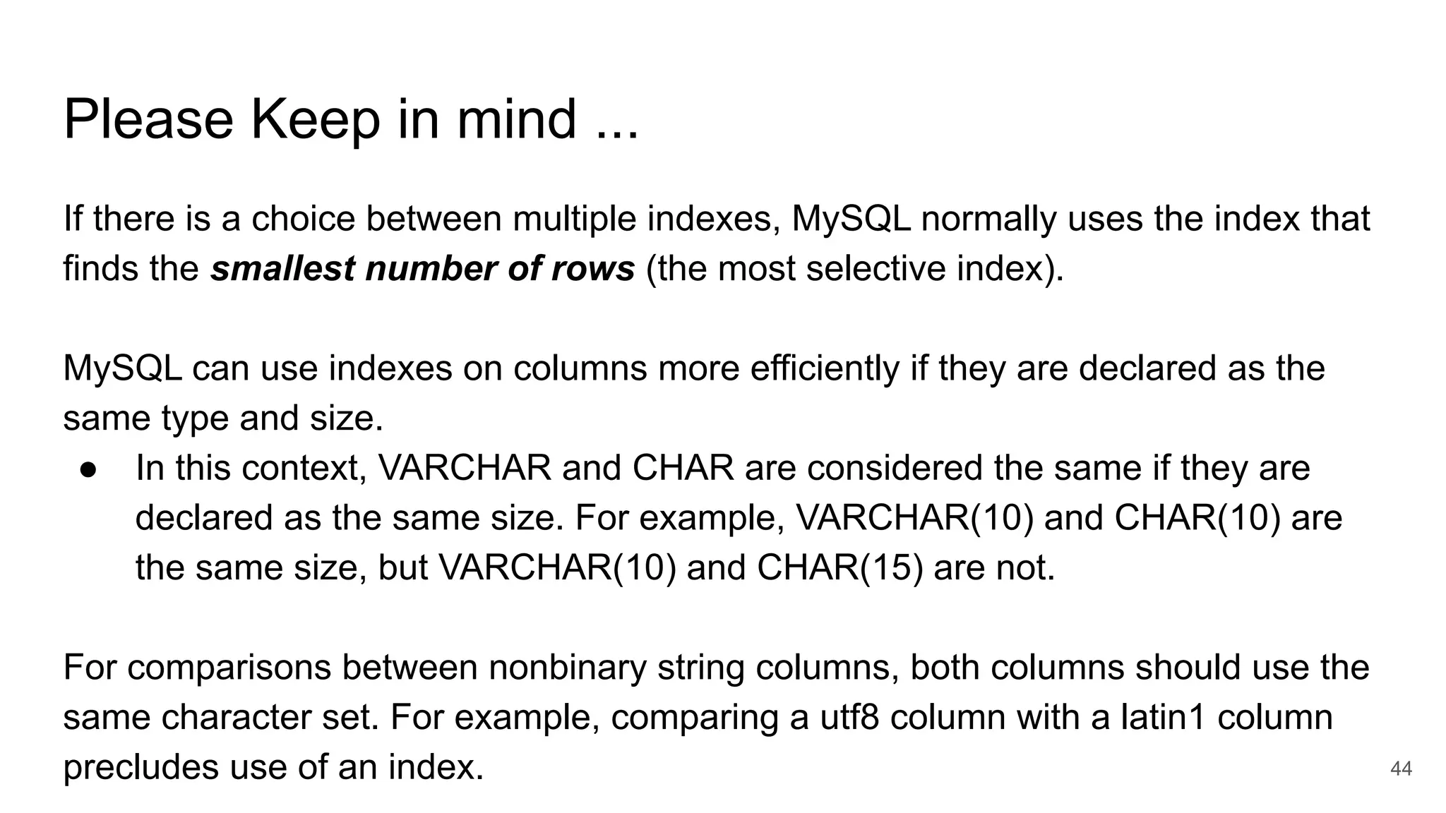 Please Keep in mind ...
If there is a choice between multiple indexes, MySQL normally uses the index that
finds the smallest number of rows (the most selective index).
MySQL can use indexes on columns more efficiently if they are declared as the
same type and size.
● In this context, VARCHAR and CHAR are considered the same if they are
declared as the same size. For example, VARCHAR(10) and CHAR(10) are
the same size, but VARCHAR(10) and CHAR(15) are not.
For comparisons between nonbinary string columns, both columns should use the
same character set. For example, comparing a utf8 column with a latin1 column
precludes use of an index. 44
 