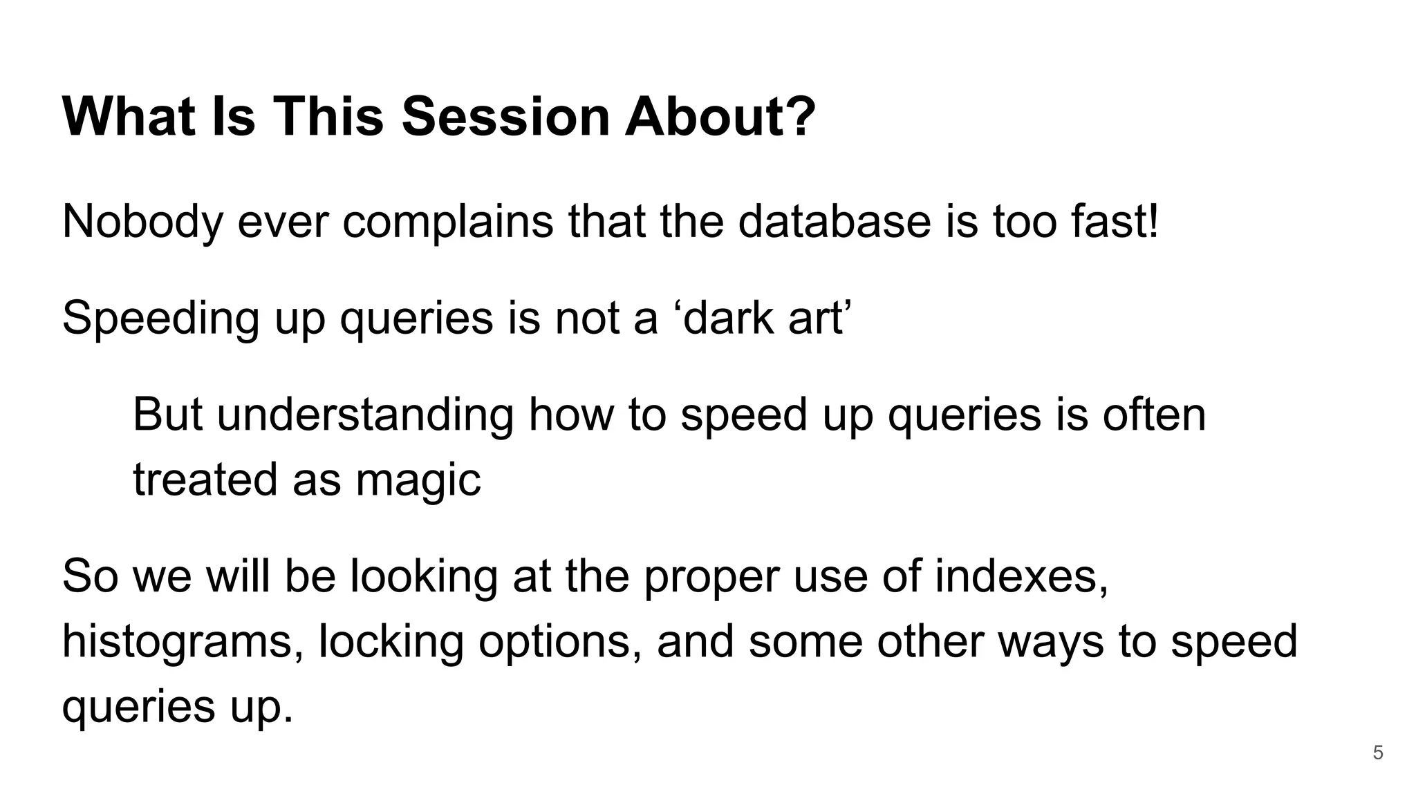 What Is This Session About?
Nobody ever complains that the database is too fast!
Speeding up queries is not a ‘dark art’
But understanding how to speed up queries is often
treated as magic
So we will be looking at the proper use of indexes,
histograms, locking options, and some other ways to speed
queries up.
5
 