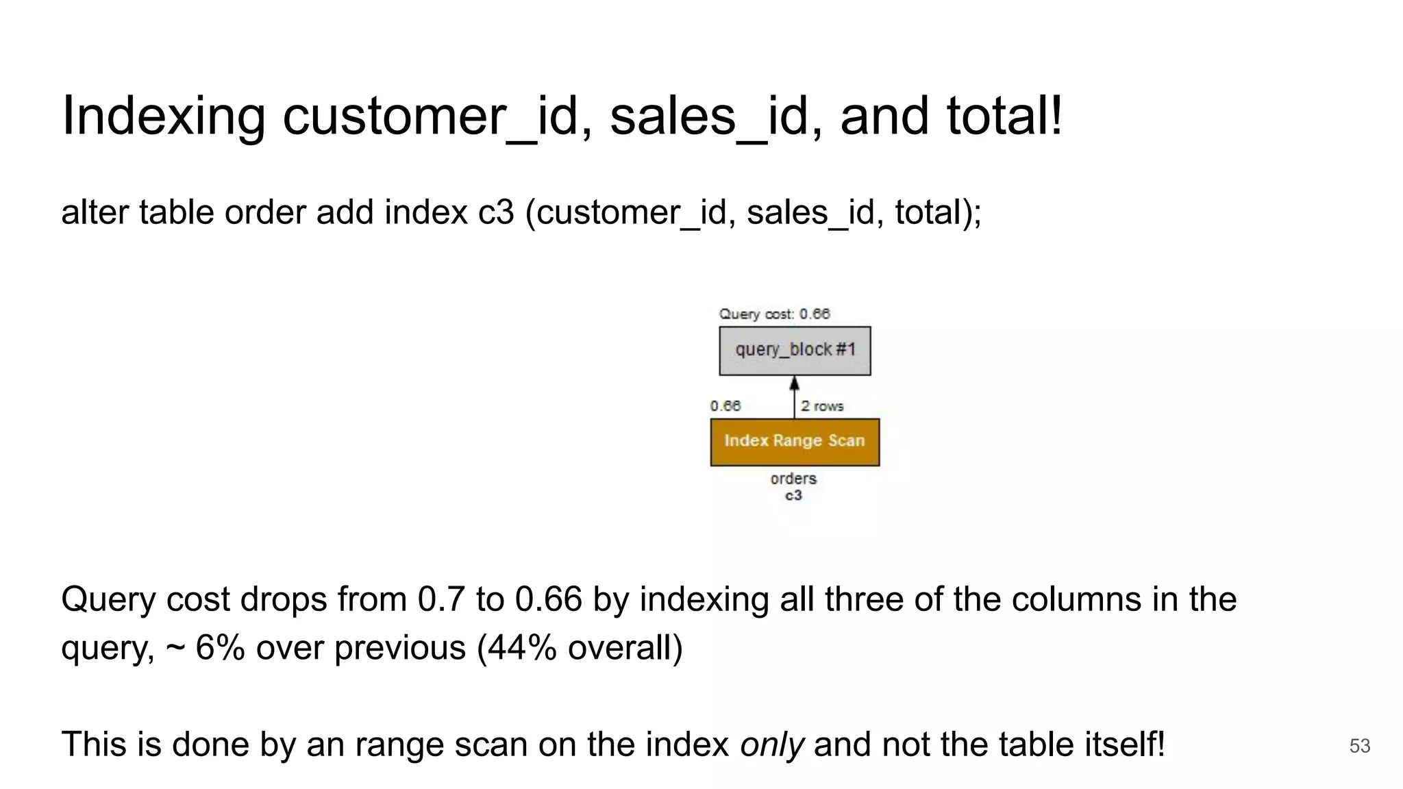 Indexing customer_id, sales_id, and total!
53
alter table order add index c3 (customer_id, sales_id, total);
Query cost drops from 0.7 to 0.66 by indexing all three of the columns in the
query, ~ 6% over previous (44% overall)
This is done by an range scan on the index only and not the table itself!
 
