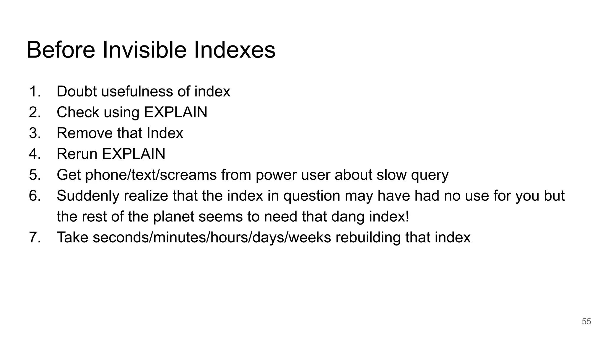 Before Invisible Indexes
1. Doubt usefulness of index
2. Check using EXPLAIN
3. Remove that Index
4. Rerun EXPLAIN
5. Get phone/text/screams from power user about slow query
6. Suddenly realize that the index in question may have had no use for you but
the rest of the planet seems to need that dang index!
7. Take seconds/minutes/hours/days/weeks rebuilding that index
55
 