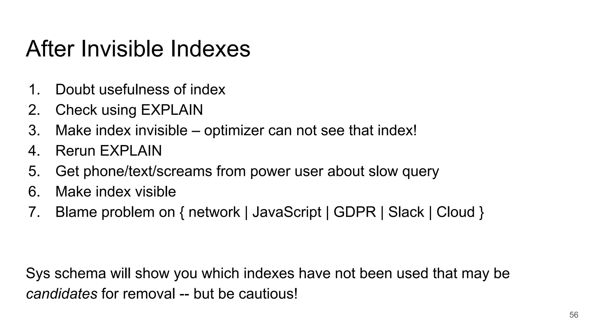 After Invisible Indexes
1. Doubt usefulness of index
2. Check using EXPLAIN
3. Make index invisible – optimizer can not see that index!
4. Rerun EXPLAIN
5. Get phone/text/screams from power user about slow query
6. Make index visible
7. Blame problem on { network | JavaScript | GDPR | Slack | Cloud }
Sys schema will show you which indexes have not been used that may be
candidates for removal -- but be cautious!
56
 