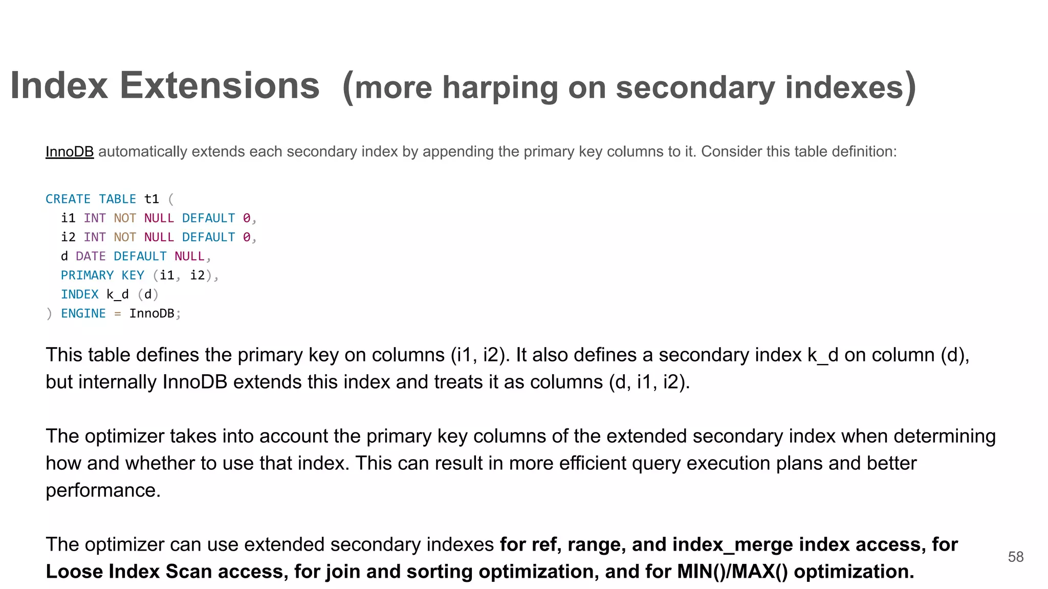 Index Extensions (more harping on secondary indexes)
InnoDB automatically extends each secondary index by appending the primary key columns to it. Consider this table definition:
CREATE TABLE t1 (
i1 INT NOT NULL DEFAULT 0,
i2 INT NOT NULL DEFAULT 0,
d DATE DEFAULT NULL,
PRIMARY KEY (i1, i2),
INDEX k_d (d)
) ENGINE = InnoDB;
This table defines the primary key on columns (i1, i2). It also defines a secondary index k_d on column (d),
but internally InnoDB extends this index and treats it as columns (d, i1, i2).
The optimizer takes into account the primary key columns of the extended secondary index when determining
how and whether to use that index. This can result in more efficient query execution plans and better
performance.
The optimizer can use extended secondary indexes for ref, range, and index_merge index access, for
Loose Index Scan access, for join and sorting optimization, and for MIN()/MAX() optimization.
58
 