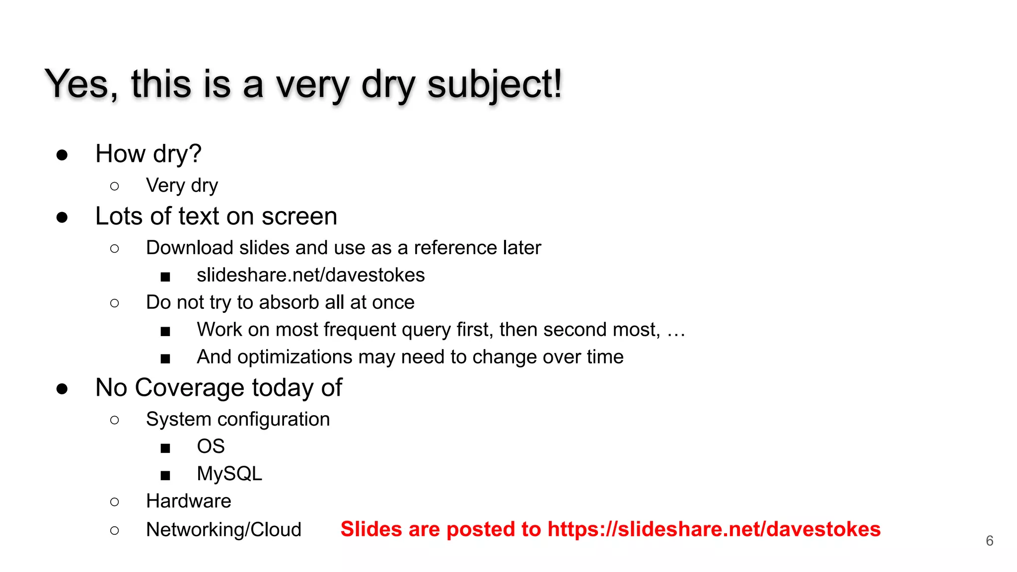 Yes, this is a very dry subject!
● How dry?
○ Very dry
● Lots of text on screen
○ Download slides and use as a reference later
■ slideshare.net/davestokes
○ Do not try to absorb all at once
■ Work on most frequent query first, then second most, …
■ And optimizations may need to change over time
● No Coverage today of
○ System configuration
■ OS
■ MySQL
○ Hardware
○ Networking/Cloud Slides are posted to https://slideshare.net/davestokes 6
 