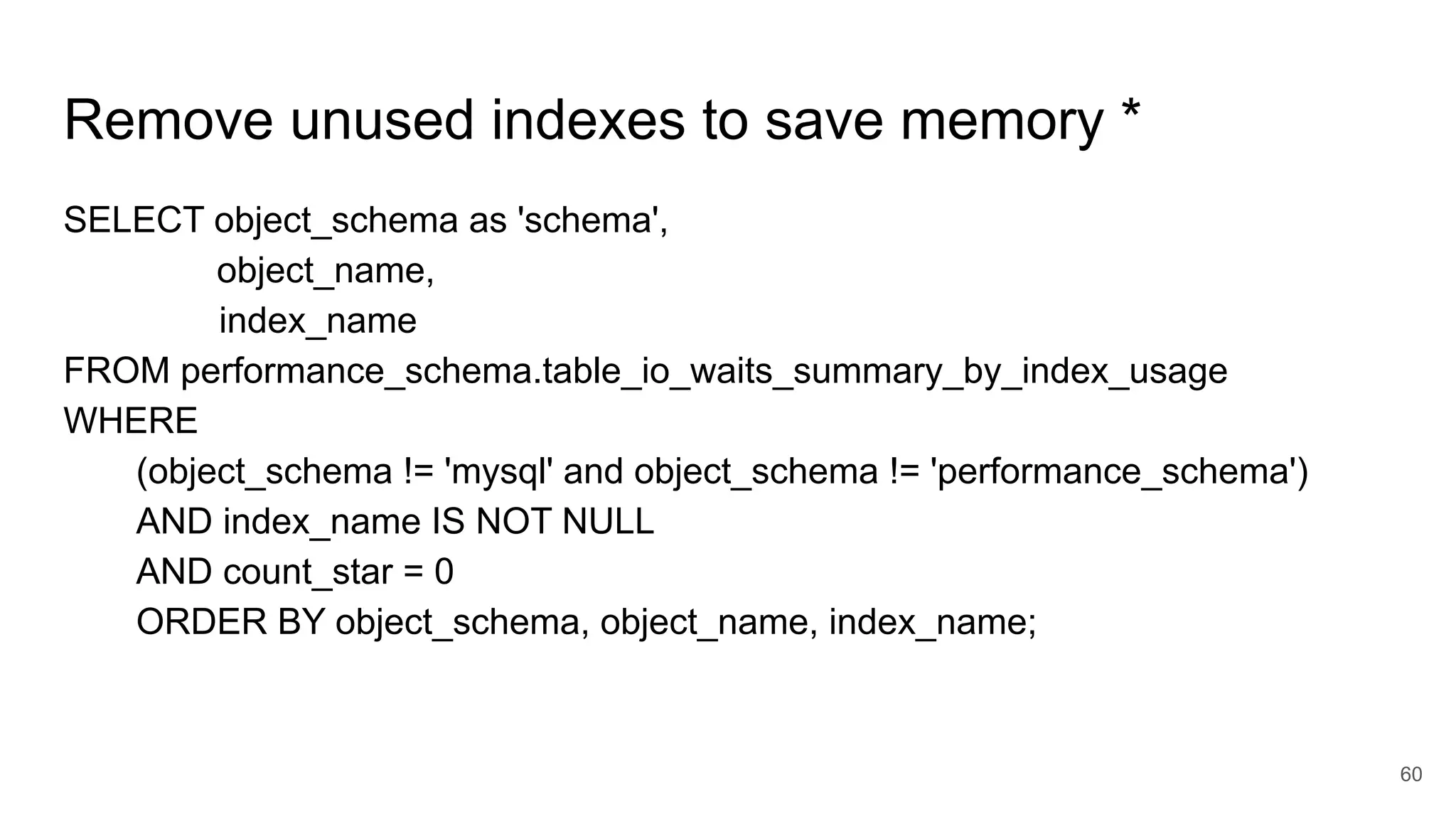 Remove unused indexes to save memory *
SELECT object_schema as 'schema',
object_name,
index_name
FROM performance_schema.table_io_waits_summary_by_index_usage
WHERE
(object_schema != 'mysql' and object_schema != 'performance_schema')
AND index_name IS NOT NULL
AND count_star = 0
ORDER BY object_schema, object_name, index_name;
60
 