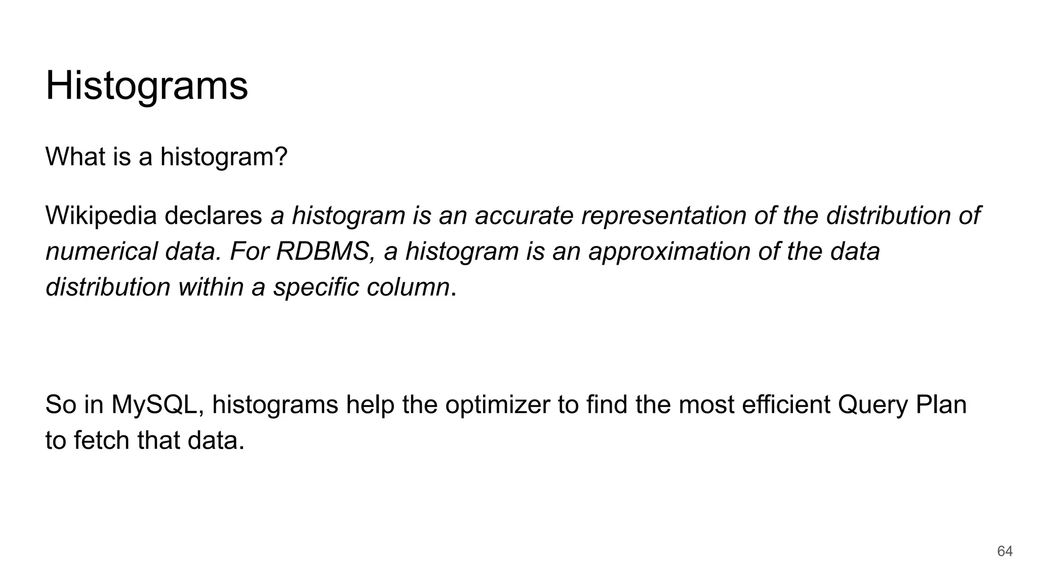 Histograms
What is a histogram?
Wikipedia declares a histogram is an accurate representation of the distribution of
numerical data. For RDBMS, a histogram is an approximation of the data
distribution within a specific column.
So in MySQL, histograms help the optimizer to find the most efficient Query Plan
to fetch that data.
64
 
