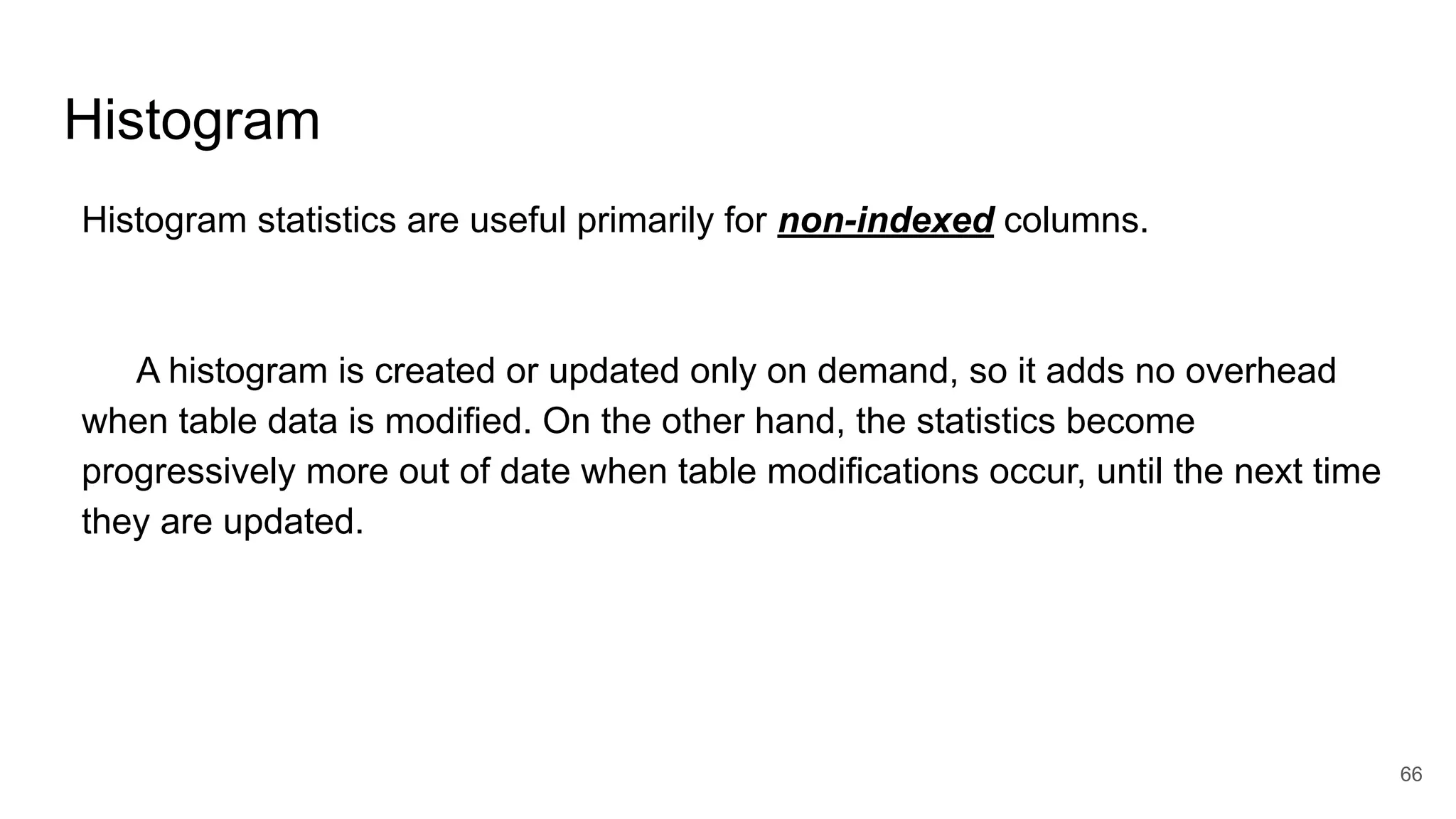 Histogram
Histogram statistics are useful primarily for non-indexed columns.
A histogram is created or updated only on demand, so it adds no overhead
when table data is modified. On the other hand, the statistics become
progressively more out of date when table modifications occur, until the next time
they are updated.
66
 