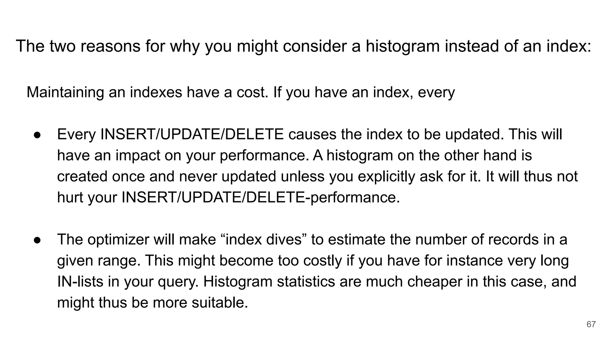The two reasons for why you might consider a histogram instead of an index:
Maintaining an indexes have a cost. If you have an index, every
● Every INSERT/UPDATE/DELETE causes the index to be updated. This will
have an impact on your performance. A histogram on the other hand is
created once and never updated unless you explicitly ask for it. It will thus not
hurt your INSERT/UPDATE/DELETE-performance.
● The optimizer will make “index dives” to estimate the number of records in a
given range. This might become too costly if you have for instance very long
IN-lists in your query. Histogram statistics are much cheaper in this case, and
might thus be more suitable.
67
 