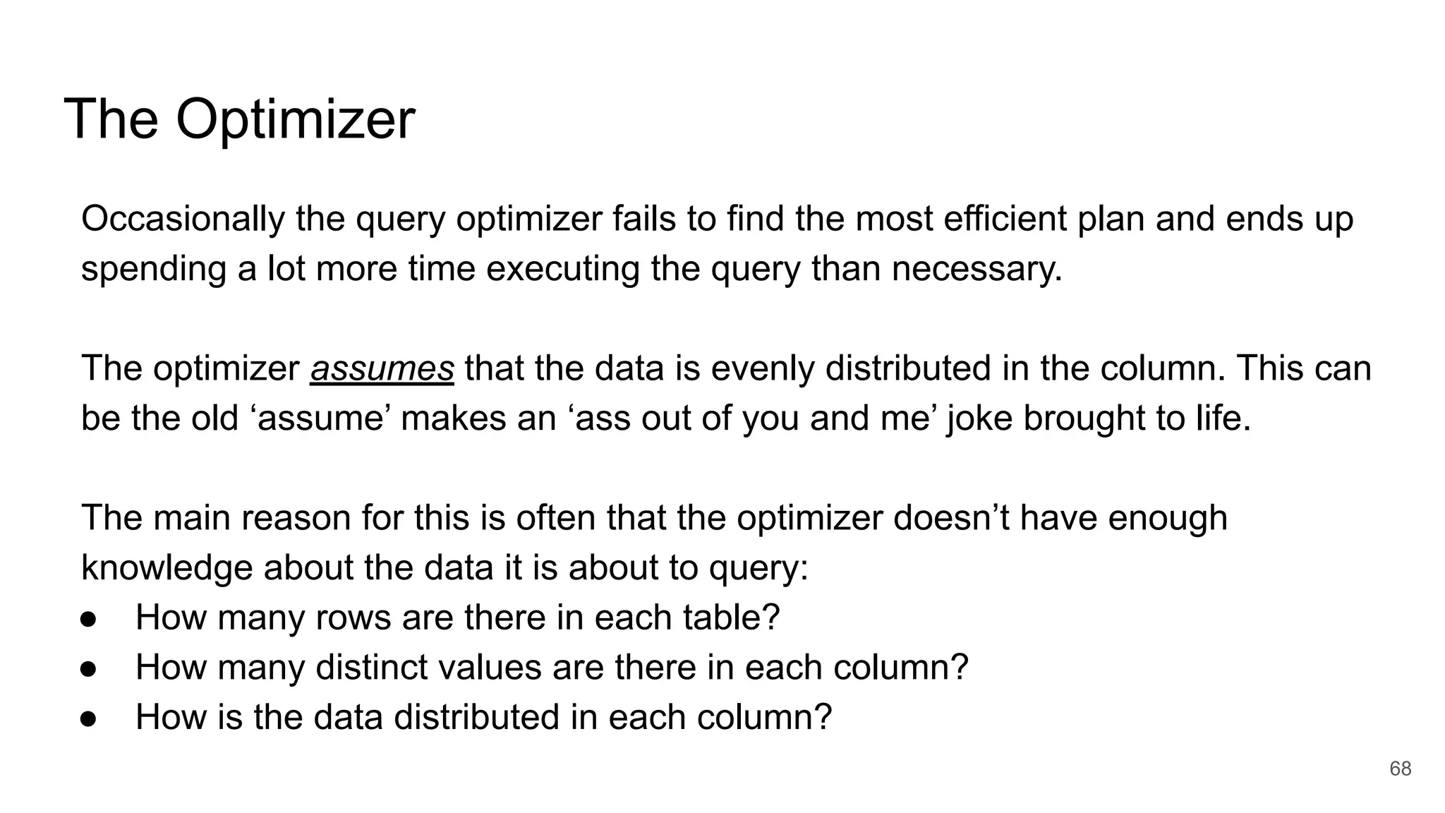 The Optimizer
Occasionally the query optimizer fails to find the most efficient plan and ends up
spending a lot more time executing the query than necessary.
The optimizer assumes that the data is evenly distributed in the column. This can
be the old ‘assume’ makes an ‘ass out of you and me’ joke brought to life.
The main reason for this is often that the optimizer doesn’t have enough
knowledge about the data it is about to query:
● How many rows are there in each table?
● How many distinct values are there in each column?
● How is the data distributed in each column?
68
 