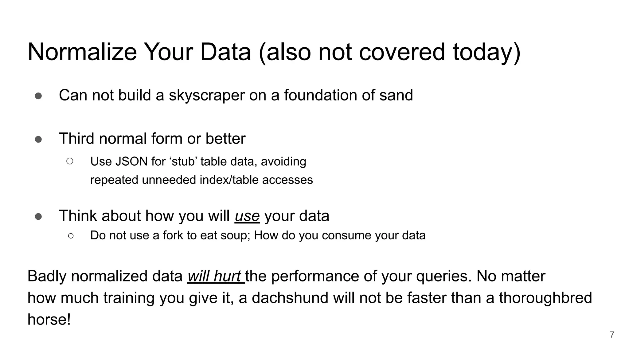 Normalize Your Data (also not covered today)
● Can not build a skyscraper on a foundation of sand
● Third normal form or better
○ Use JSON for ‘stub’ table data, avoiding
repeated unneeded index/table accesses
● Think about how you will use your data
○ Do not use a fork to eat soup; How do you consume your data
Badly normalized data will hurt the performance of your queries. No matter
how much training you give it, a dachshund will not be faster than a thoroughbred
horse!
7
 