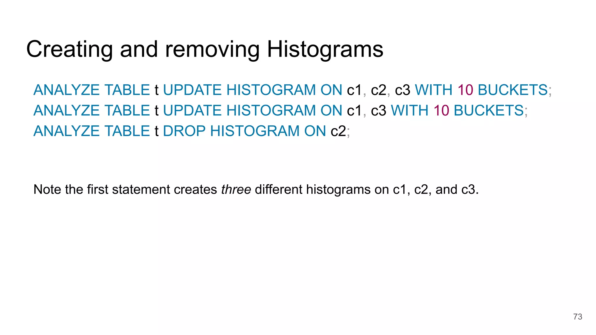 Creating and removing Histograms
ANALYZE TABLE t UPDATE HISTOGRAM ON c1, c2, c3 WITH 10 BUCKETS;
ANALYZE TABLE t UPDATE HISTOGRAM ON c1, c3 WITH 10 BUCKETS;
ANALYZE TABLE t DROP HISTOGRAM ON c2;
Note the first statement creates three different histograms on c1, c2, and c3.
73
 