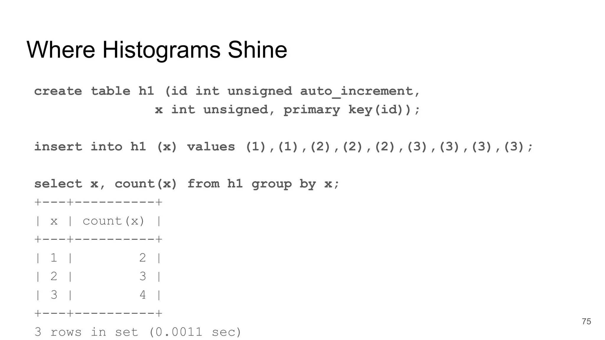 Where Histograms Shine
create table h1 (id int unsigned auto_increment,
x int unsigned, primary key(id));
insert into h1 (x) values (1),(1),(2),(2),(2),(3),(3),(3),(3);
select x, count(x) from h1 group by x;
+---+----------+
| x | count(x) |
+---+----------+
| 1 | 2 |
| 2 | 3 |
| 3 | 4 |
+---+----------+
3 rows in set (0.0011 sec)
75
 