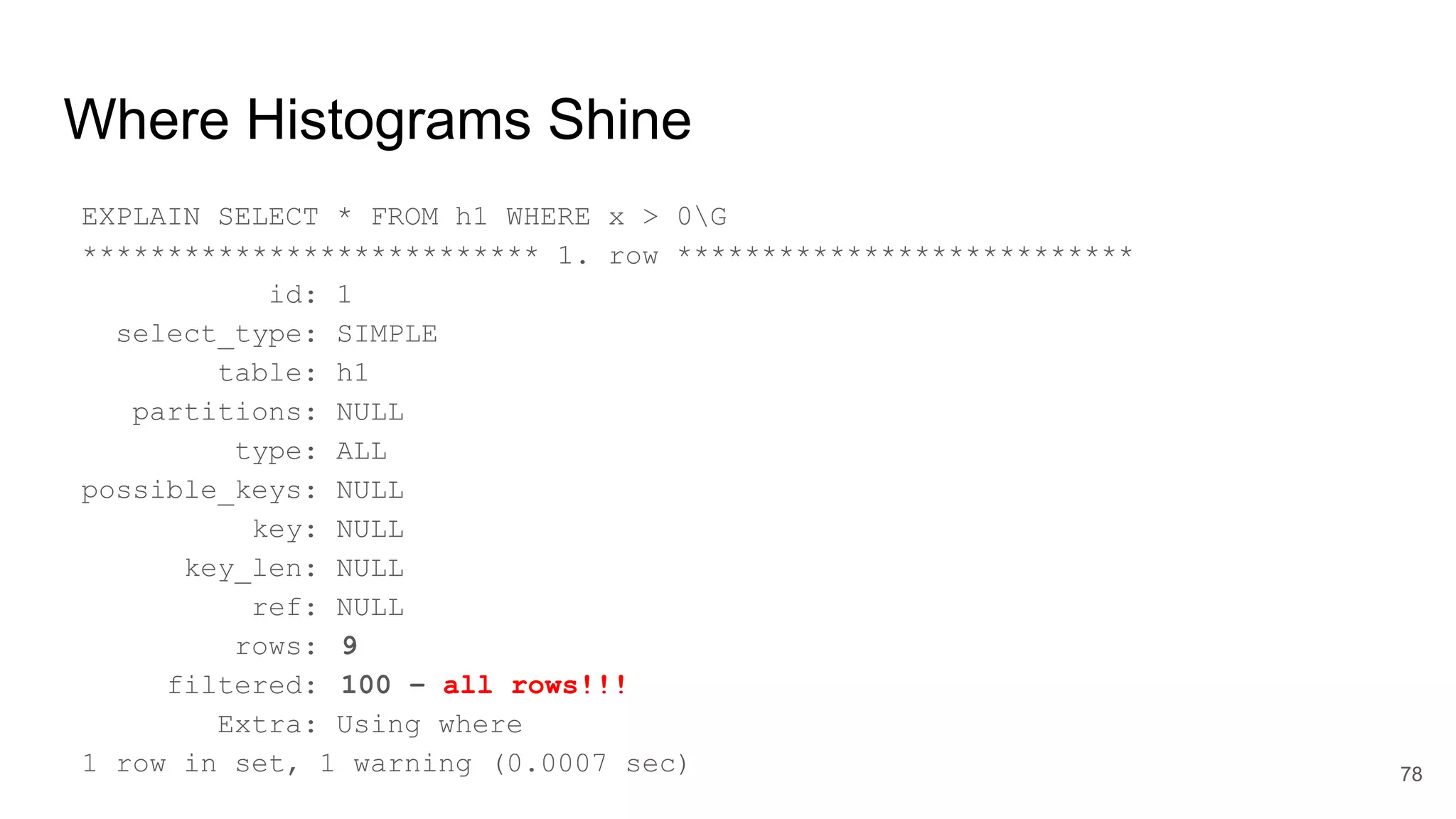 Where Histograms Shine
EXPLAIN SELECT * FROM h1 WHERE x > 0G
*************************** 1. row ***************************
id: 1
select_type: SIMPLE
table: h1
partitions: NULL
type: ALL
possible_keys: NULL
key: NULL
key_len: NULL
ref: NULL
rows: 9
filtered: 100 – all rows!!!
Extra: Using where
1 row in set, 1 warning (0.0007 sec) 78
 