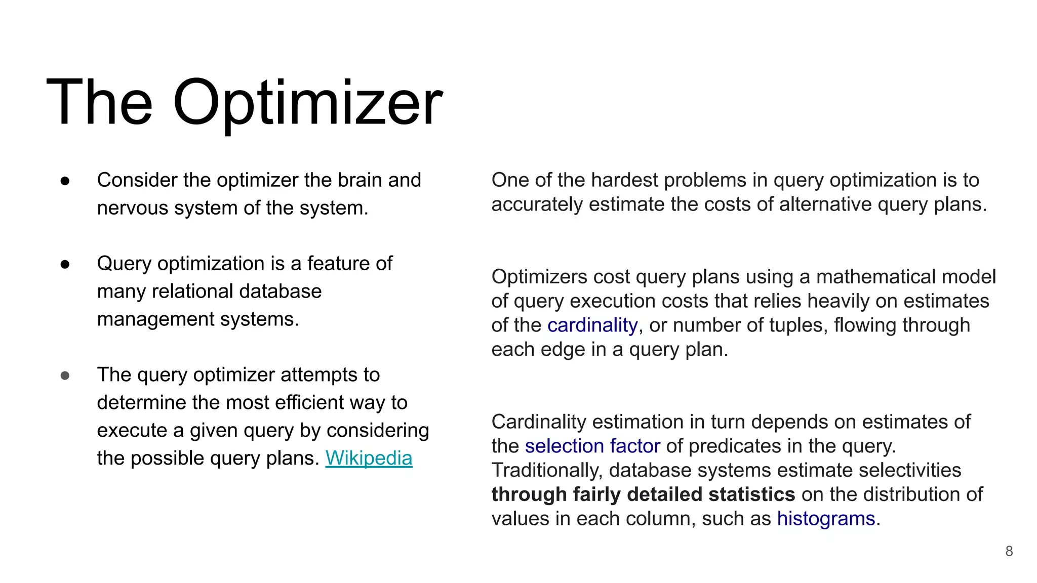 The Optimizer
● Consider the optimizer the brain and
nervous system of the system.
● Query optimization is a feature of
many relational database
management systems.
● The query optimizer attempts to
determine the most efficient way to
execute a given query by considering
the possible query plans. Wikipedia
8
One of the hardest problems in query optimization is to
accurately estimate the costs of alternative query plans.
Optimizers cost query plans using a mathematical model
of query execution costs that relies heavily on estimates
of the cardinality, or number of tuples, flowing through
each edge in a query plan.
Cardinality estimation in turn depends on estimates of
the selection factor of predicates in the query.
Traditionally, database systems estimate selectivities
through fairly detailed statistics on the distribution of
values in each column, such as histograms.
 