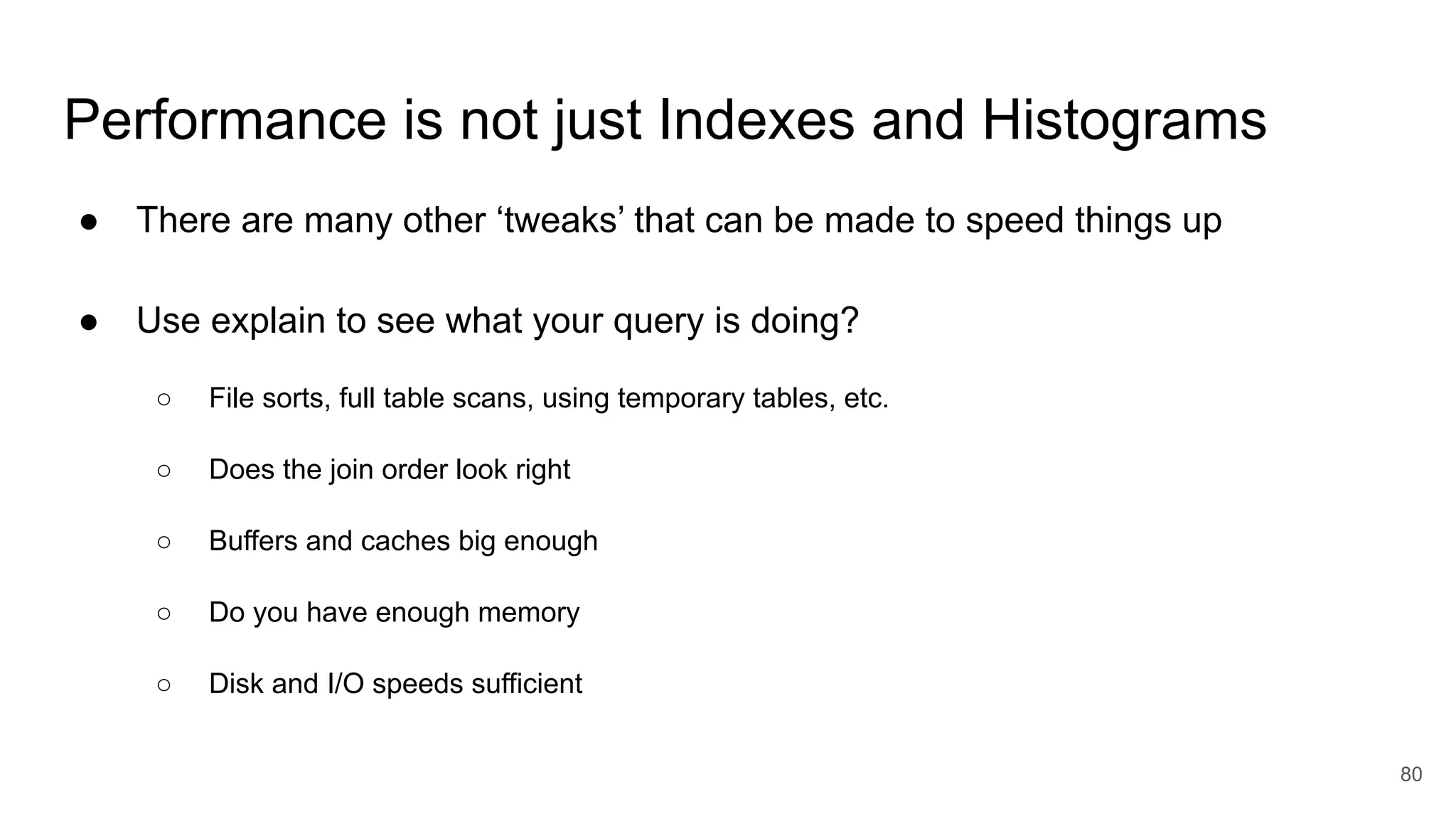 Performance is not just Indexes and Histograms
● There are many other ‘tweaks’ that can be made to speed things up
● Use explain to see what your query is doing?
○ File sorts, full table scans, using temporary tables, etc.
○ Does the join order look right
○ Buffers and caches big enough
○ Do you have enough memory
○ Disk and I/O speeds sufficient
80
 