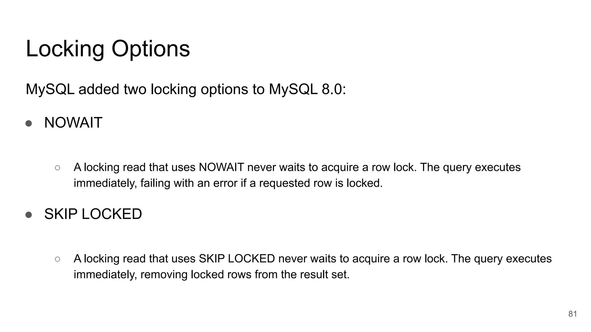 Locking Options
MySQL added two locking options to MySQL 8.0:
● NOWAIT
○ A locking read that uses NOWAIT never waits to acquire a row lock. The query executes
immediately, failing with an error if a requested row is locked.
● SKIP LOCKED
○ A locking read that uses SKIP LOCKED never waits to acquire a row lock. The query executes
immediately, removing locked rows from the result set.
81
 