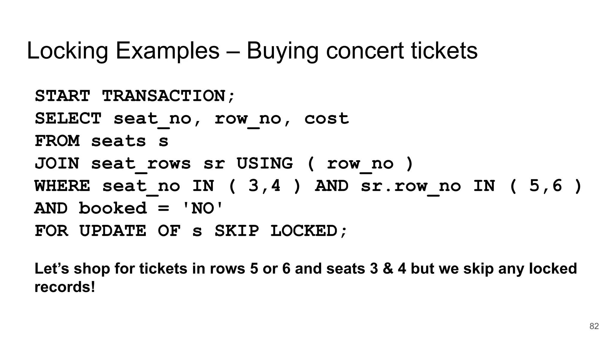Locking Examples – Buying concert tickets
START TRANSACTION;
SELECT seat_no, row_no, cost
FROM seats s
JOIN seat_rows sr USING ( row_no )
WHERE seat_no IN ( 3,4 ) AND sr.row_no IN ( 5,6 )
AND booked = 'NO'
FOR UPDATE OF s SKIP LOCKED;
Let’s shop for tickets in rows 5 or 6 and seats 3 & 4 but we skip any locked
records!
82
 