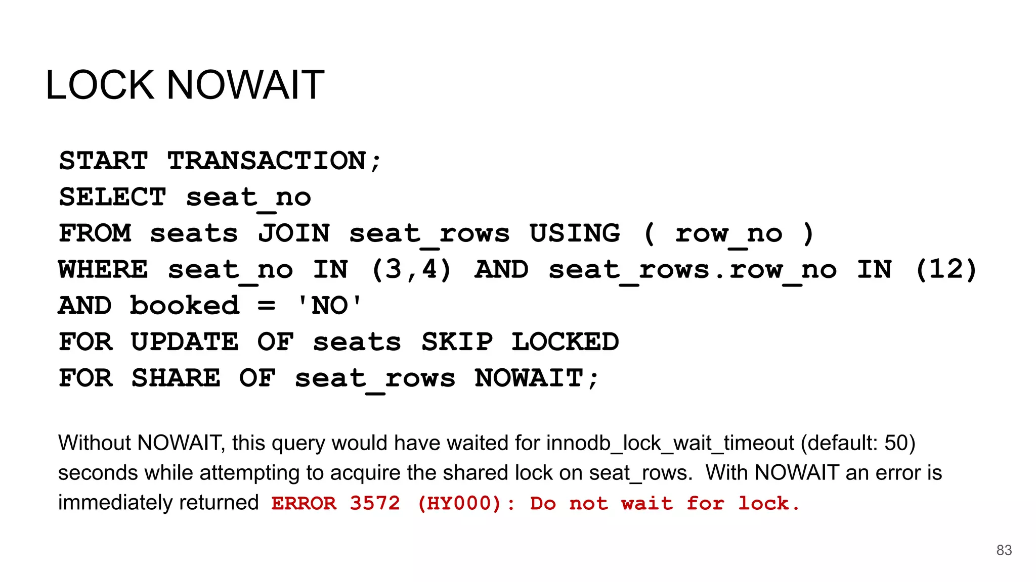 LOCK NOWAIT
START TRANSACTION;
SELECT seat_no
FROM seats JOIN seat_rows USING ( row_no )
WHERE seat_no IN (3,4) AND seat_rows.row_no IN (12)
AND booked = 'NO'
FOR UPDATE OF seats SKIP LOCKED
FOR SHARE OF seat_rows NOWAIT;
Without NOWAIT, this query would have waited for innodb_lock_wait_timeout (default: 50)
seconds while attempting to acquire the shared lock on seat_rows. With NOWAIT an error is
immediately returned ERROR 3572 (HY000): Do not wait for lock.
83
 