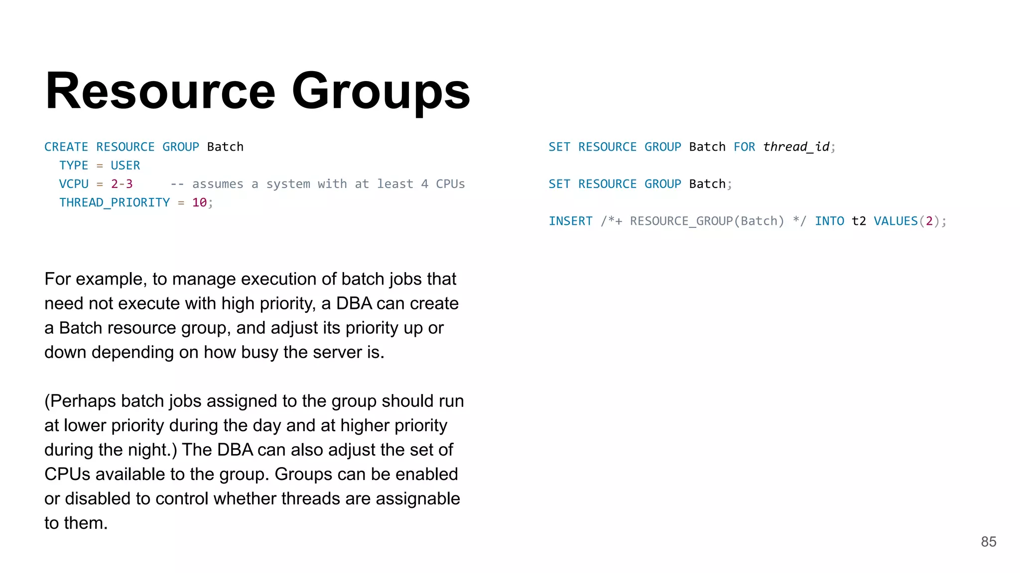 Resource Groups
CREATE RESOURCE GROUP Batch
TYPE = USER
VCPU = 2-3 -- assumes a system with at least 4 CPUs
THREAD_PRIORITY = 10;
For example, to manage execution of batch jobs that
need not execute with high priority, a DBA can create
a Batch resource group, and adjust its priority up or
down depending on how busy the server is.
(Perhaps batch jobs assigned to the group should run
at lower priority during the day and at higher priority
during the night.) The DBA can also adjust the set of
CPUs available to the group. Groups can be enabled
or disabled to control whether threads are assignable
to them.
85
SET RESOURCE GROUP Batch FOR thread_id;
SET RESOURCE GROUP Batch;
INSERT /*+ RESOURCE_GROUP(Batch) */ INTO t2 VALUES(2);
 