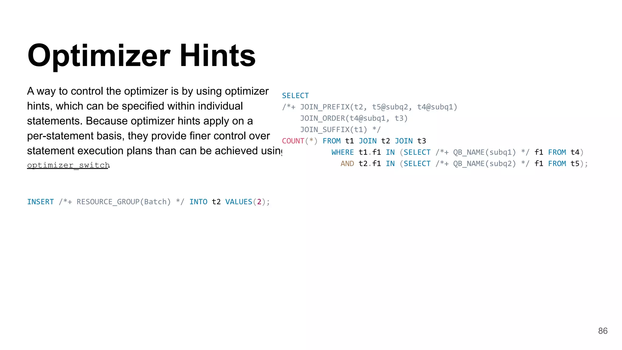 Optimizer Hints
A way to control the optimizer is by using optimizer
hints, which can be specified within individual
statements. Because optimizer hints apply on a
per-statement basis, they provide finer control over
statement execution plans than can be achieved using
optimizer_switch
.
INSERT /*+ RESOURCE_GROUP(Batch) */ INTO t2 VALUES(2);
86
SELECT
/*+ JOIN_PREFIX(t2, t5@subq2, t4@subq1)
JOIN_ORDER(t4@subq1, t3)
JOIN_SUFFIX(t1) */
COUNT(*) FROM t1 JOIN t2 JOIN t3
WHERE t1.f1 IN (SELECT /*+ QB_NAME(subq1) */ f1 FROM t4)
AND t2.f1 IN (SELECT /*+ QB_NAME(subq2) */ f1 FROM t5);
 