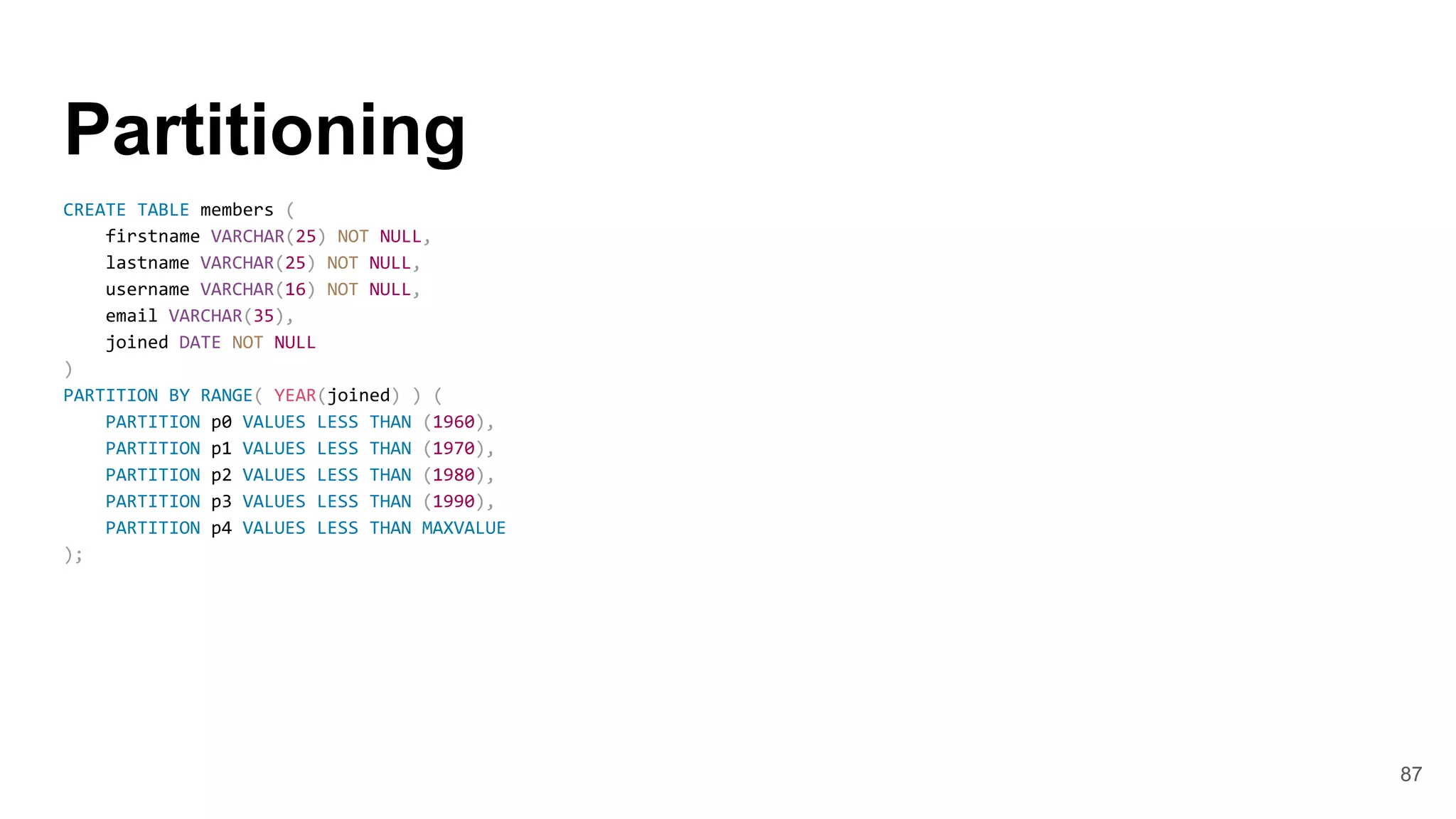 Partitioning
CREATE TABLE members (
firstname VARCHAR(25) NOT NULL,
lastname VARCHAR(25) NOT NULL,
username VARCHAR(16) NOT NULL,
email VARCHAR(35),
joined DATE NOT NULL
)
PARTITION BY RANGE( YEAR(joined) ) (
PARTITION p0 VALUES LESS THAN (1960),
PARTITION p1 VALUES LESS THAN (1970),
PARTITION p2 VALUES LESS THAN (1980),
PARTITION p3 VALUES LESS THAN (1990),
PARTITION p4 VALUES LESS THAN MAXVALUE
);
87
 