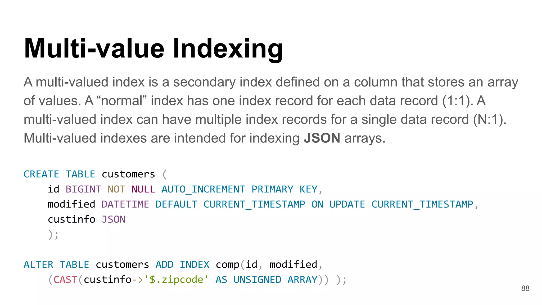 Multi-value Indexing
A multi-valued index is a secondary index defined on a column that stores an array
of values. A “normal” index has one index record for each data record (1:1). A
multi-valued index can have multiple index records for a single data record (N:1).
Multi-valued indexes are intended for indexing JSON arrays.
CREATE TABLE customers (
id BIGINT NOT NULL AUTO_INCREMENT PRIMARY KEY,
modified DATETIME DEFAULT CURRENT_TIMESTAMP ON UPDATE CURRENT_TIMESTAMP,
custinfo JSON
);
ALTER TABLE customers ADD INDEX comp(id, modified,
(CAST(custinfo->'$.zipcode' AS UNSIGNED ARRAY)) );
88
 