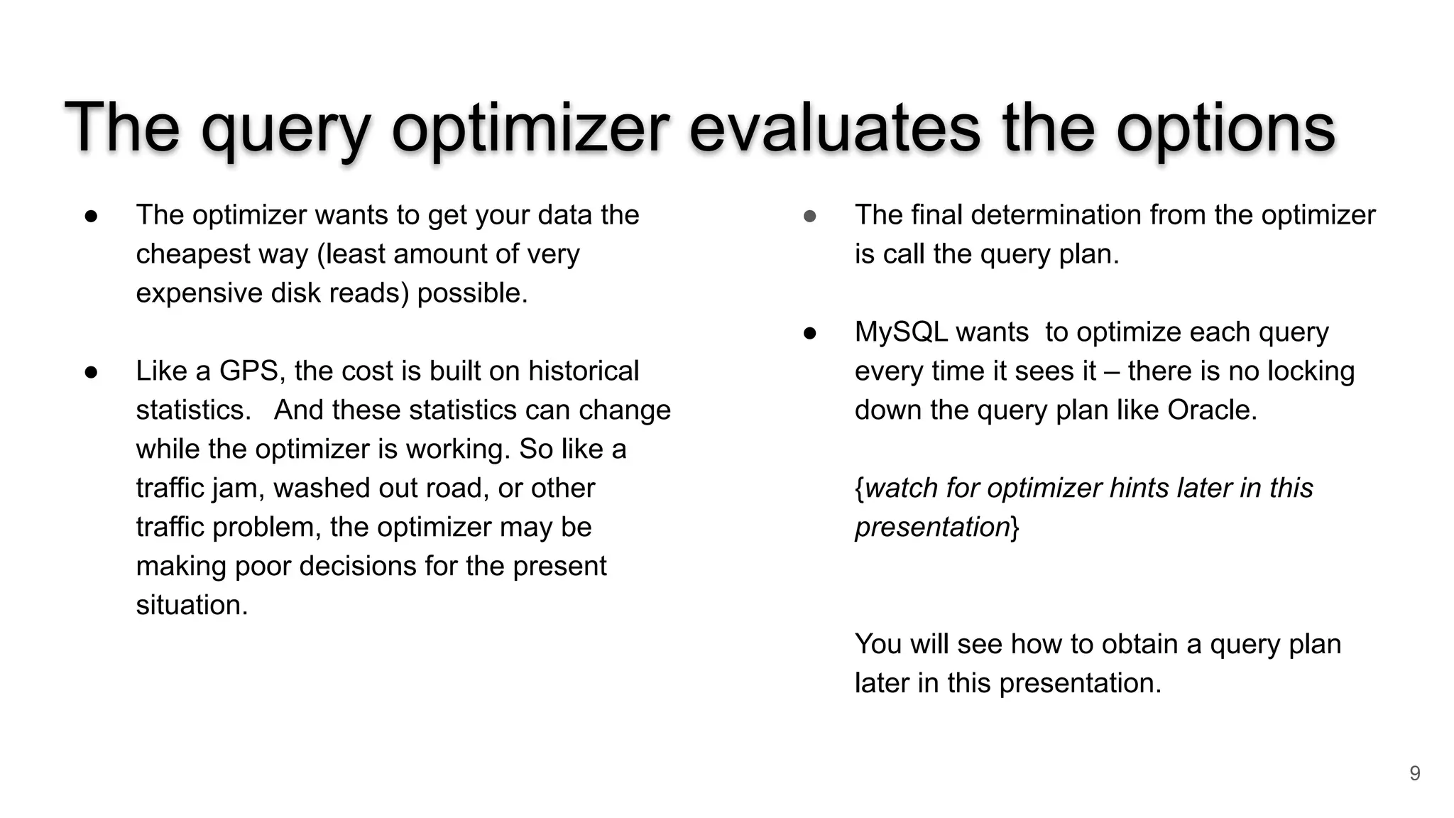 The query optimizer evaluates the options
● The optimizer wants to get your data the
cheapest way (least amount of very
expensive disk reads) possible.
● Like a GPS, the cost is built on historical
statistics. And these statistics can change
while the optimizer is working. So like a
traffic jam, washed out road, or other
traffic problem, the optimizer may be
making poor decisions for the present
situation.
● The final determination from the optimizer
is call the query plan.
● MySQL wants to optimize each query
every time it sees it – there is no locking
down the query plan like Oracle.
{watch for optimizer hints later in this
presentation}
You will see how to obtain a query plan
later in this presentation.
9
 